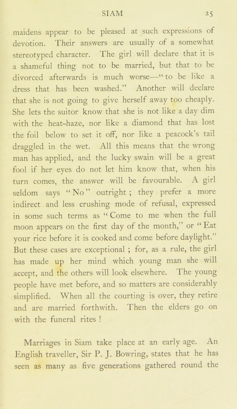 maidens appear to be pleased at such expressions of devotion. Their answers are usually of a somewhat stereotyped character. The girl will declare that it is a shameful thing not to be married, but that to be divorced afterwards is much worse^—“ to be like a dress that has been washed.” Another will declare that she is not going to give herself away too cheaply. She lets the suitor know that she is not like a day dim with the heat-haze, nor like a diamond that has lost the foil below to set it off, nor like a peacock’s tail draggled in the wet. All this means that the wrong man has applied, and the lucky swain will be a great fool if her eyes do not let him know that, when his turn comes, the answer will be favourable. A girl seldom says “ No ” outright ; they prefer a more indirect and less crushing mode of refusal, expressed in some such terms as “ Come to me when the full moon appears on the first day of the month,” or “ Eat your rice before it is cooked and come before daylight.” But these cases are exceptional ; for, as a rule, the girl has made up her mind which young man she will accept, and the others will look elsewhere. The young people have met before, and so matters are considerably simplified. When all the courting is over, they retire and are married forthwith. Then the elders go on with the funeral rites ! Marriages in Siam take place at an early age. An English traveller. Sir P. J. Bowring, states that he has seen as many as five generations gathered round the