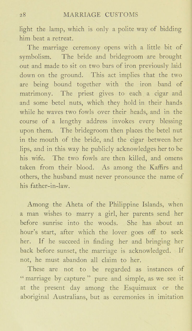 light the lamp, which is only a polite way of bidding him beat a retreat. The marriage ceremony opens with a little bit of symbolism. The bride and bridegroom are brought out and made to sit on two bars of iron previously laid down on the ground. This act implies that the two are being bound together with the iron band of matrimony. The priest gives to each a cigar and and some betel nuts, which they hold in their hands while he waves two fowls over their heads, and in the course of a lengthy address invokes every blessing upon them. The bridegroom then places the betel nut in the mouth of the bride, and the cigar between her lips, and in this way he publicly acknowledges her to be his wife. The two fowls are then killed, and omens taken from their blood. As among the Kaffirs and others, the husband must never pronounce the name of his father-in-law. Among the Aheta of the Philippine Islands, when a man wishes to marry a girl, her parents send her before sunrise into the woods. She has about an hour’s start, after which the lover goes off to seek her. If he succeed in finding her and bringing her back before sunset, the marriage is acknowledged. If not, he must abandon all claim to her. These are not to be regarded as instances of “ marriage by capture ” pure and simple, as we see it at the present day among the Esquimaux or the aboriginal Australians, but as ceremonies in imitation