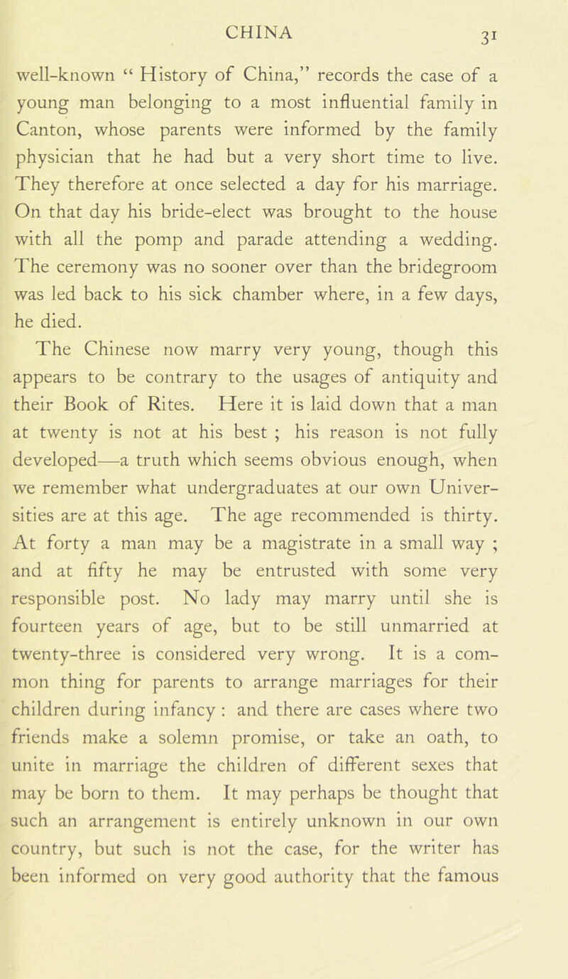 well-known “ History of China,” records the case of a young man belonging to a most influential family in Canton, whose parents were informed by the family physician that he had but a very short time to live. They therefore at once selected a day for his marriage. On that day his bride-elect was brought to the house with all the pomp and parade attending a wedding. The ceremony was no sooner over than the bridegroom was led back to his sick chamber where, in a few days, he died. The Chinese now marry very young, though this appears to be contrary to the usages of antiquity and their Book of Rites. Here it is laid down that a man at twenty is not at his best ; his reason is not fully developed—a truth which seems obvious enough, when we remember what undergraduates at our own Univer- sities are at this age. The age recommended is thirty. At forty a man may be a magistrate in a small way ; and at fifty he may be entrusted with some very responsible post. No lady may marry until she is fourteen years of age, but to be still unmarried at twenty-three is considered very wrong. It is a com- mon thing for parents to arrange marriages for their children during infancy : and there are cases where two friends make a solemn promise, or take an oath, to unite in marriage the children of different sexes that may be born to them. It may perhaps be thought that such an arrangement is entirely unknown in our own country, but such is not the case, for the writer has been informed on very good authority that the famous