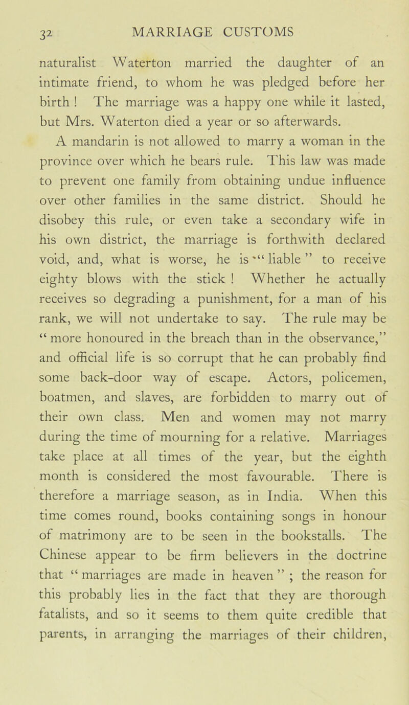 naturalist Waterton married the daughter of an intimate friend, to whom he was pledged before her birth ! The marriage was a happy one while it lasted, but Mrs. Waterton died a year or so afterwards. A mandarin is not allowed to marry a woman in the province over which he bears rule. This law was made to prevent one family from obtaining undue influence over other families in the same district. Should he disobey this rule, or even take a secondary wife in his own district, the marriage is forthwith declared void, and, what is worse, he isliable ” to receive eighty blows with the stick ! Whether he actually receives so degrading a punishment, for a man of his rank, we will not undertake to say. The rule may be “ more honoured in the breach than in the observance,” and official life is so corrupt that he can probably find some back-door way of escape. Actors, policemen, boatmen, and slaves, are forbidden to marry out of their own class. Men and women may not marry during the time of mourning for a relative. Marriages take place at all times of the year, but the eighth month is considered the most favourable. There is therefore a marriage season, as in India. When this time comes round, books containing songs in honour of matrimony are to be seen in the bookstalls. The Chinese appear to be firm believers in the doctrine that “ marriages are made in heaven ” ; the reason for this probably lies in the fact that they are thorough fatalists, and so it seems to them quite credible that parents, in arranging the marriages of their children,