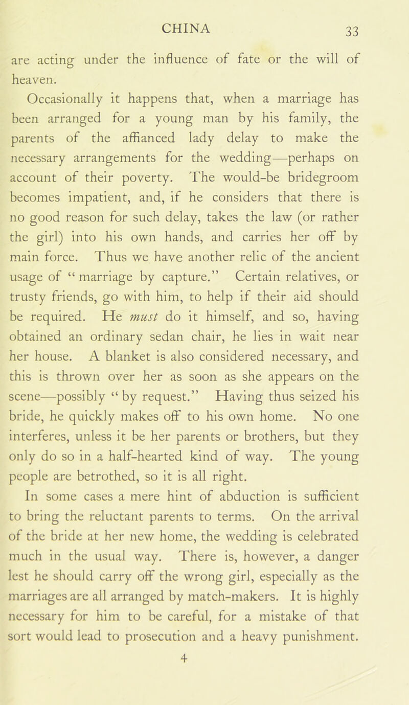 are acting under the influence of fate or the will of heaven. Occasionally it happens that, when a marriage has been arranged for a young man by his family, the parents of the affianced lady delay to make the necessary arrangements for the wedding—perhaps on account of their poverty. The would-be bridegroom becomes impatient, and, if he considers that there is no good reason for such delay, takes the law (or rather the girl) into his own hands, and carries her off by main force. Thus we have another relic of the ancient usage of “ marriage by capture.” Certain relatives, or trusty friends, go with him, to help if their aid should be required. He must do it himself, and so, having obtained an ordinary sedan chair, he lies in wait near her house. A blanket is also considered necessary, and this is thrown over her as soon as she appears on the scene—possibly “by request.” Having thus seized his bride, he quickly makes off to his own home. No one interferes, unless it be her parents or brothers, but they only do so in a half-hearted kind of way. The young people are betrothed, so it is all right. In some cases a mere hint of abduction is sufficient to bring the reluctant parents to terms. On the arrival of the bride at her new home, the wedding is celebrated much in the usual way. There is, however, a danger lest he should carry off the wrong girl, especially as the marriages are all arranged by match-makers. It is highly necessary for him to be careful, for a mistake of that sort would lead to prosecution and a heavy punishment. 4