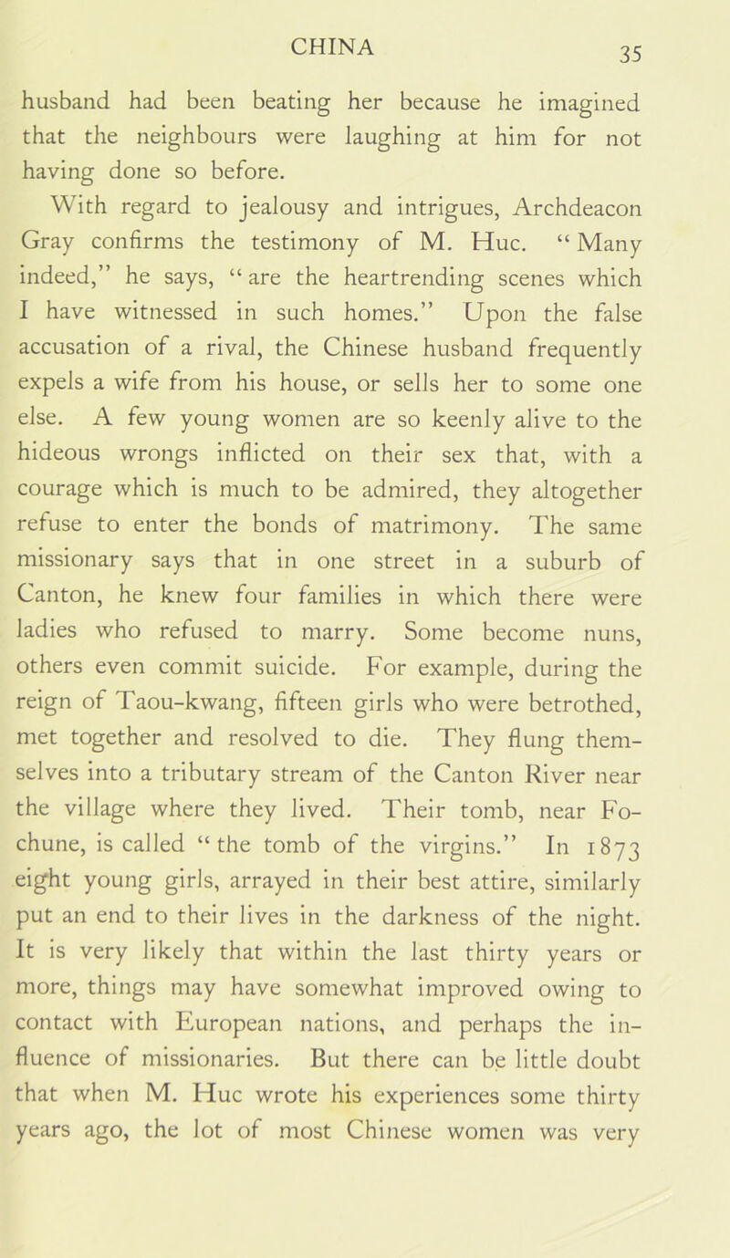 husband had been beating her because he imagined that the neighbours were laughing at him for not having done so before. With regard to jealousy and intrigues, Archdeacon Gray confirms the testimony of M. Hue. “ Many indeed,” he says, “ are the heartrending scenes which 1 have witnessed in such homes.” Upon the false accusation of a rival, the Chinese husband frequently expels a wife from his house, or sells her to some one else. A few young women are so keenly alive to the hideous wrongs inflicted on their sex that, with a courage which is much to be admired, they altogether refuse to enter the bonds of matrimony. The same missionary says that in one street in a suburb of Canton, he knew four families in which there were ladies who refused to marry. Some become nuns, others even commit suicide. For example, during the reign of Taou-kwang, fifteen girls who were betrothed, met together and resolved to die. They flung them- selves into a tributary stream of the Canton River near the village where they lived. Their tomb, near Fo- chune, is called “the tomb of the virgins.” In 1873 eight young girls, arrayed in their best attire, similarly put an end to their lives in the darkness of the night. It is very likely that within the last thirty years or more, things may have somewhat improved owing to contact with European nations, and perhaps the in- fluence of missionaries. But there can be little doubt that when M. Hue wrote his experiences some thirty years ago, the lot of most Chinese women was very