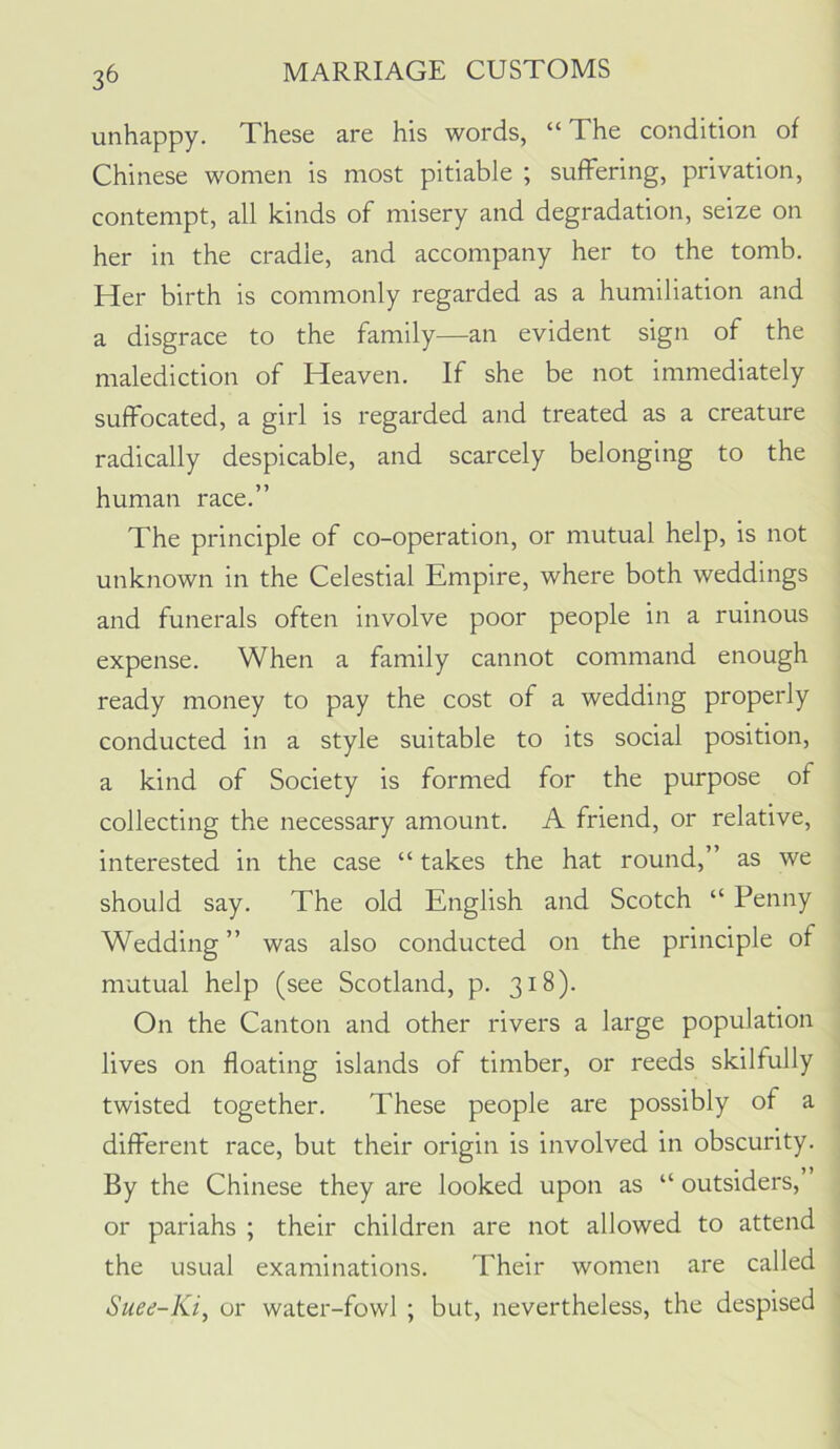 3^ unhappy. These are his words, “The condition of Chinese women is most pitiable ; suffering, privation, contempt, all kinds of misery and degradation, seize on her in the cradle, and accompany her to the tomb. Her birth is commonly regarded as a humiliation and a disgrace to the family—an evident sign of the malediction of Heaven. If she be not immediately suffocated, a girl is regarded and treated as a creature radically despicable, and scarcely belonging to the human race.” The principle of co-operation, or mutual help, is not unknown in the Celestial Empire, where both weddings and funerals often involve poor people in a ruinous expense. When a family cannot command enough ready money to pay the cost of a wedding properly conducted in a style suitable to its social position, a kind of Society is formed for the purpose of collecting the necessary amount. A friend, or relative, interested in the case “ takes the hat round,” as we should say. The old English and Scotch “ Penny Wedding ” was also conducted on the principle of mutual help (see Scotland, p. 318). On the Canton and other rivers a large population lives on floating islands of timber, or reeds skilfully twisted together. These people are possibly of a different race, but their origin is involved in obscurity. By the Chinese they are looked upon as “ outsiders, or pariahs ; their children are not allowed to attend the usual examinations. Their women are called Suee-Ki, or water-fowl ; but, nevertheless, the despised