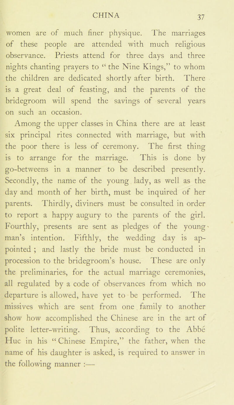 women are of much finer physique. The marriages of these people are attended with much religious observance. Priests attend for three days and three nights chanting prayers to “ the Nine Kings,” to whom the children are dedicated shortly after birth. There is a great deal of feasting, and the parents of the bridegroom will spend the savings of several years on such an occasion. Among the upper classes in China there are at least six principal rites connected with marriage, but with the poor there is less of ceremony. The first thing is to arrange for the marriage. This is done by go-betweens in a manner to be described presently. Secondly, the name of the young lady, as well as the day and month of her birth, must be inquired of her parents. Thirdly, diviners must be consulted in order to report a happy augury to the parents of the girl. Fourthly, presents are sent as pledges of the young' man’s intention. Fifthly, the wedding day is ap- pointed ; and lastly the bride must be conducted in procession to the bridegroom’s house. These are only the preliminaries, for the actual marriage ceremonies, all regulated by a code of observances from which no departure is allowed, have yet to be performed. The missives which are sent from one family to another show how accomplished the Chinese are in the art of polite letter-writing. Thus, according to the Abbe Hue in his “Chinese Empire,” the father, when the name of his daughter is asked, is required to answer in the following manner :—