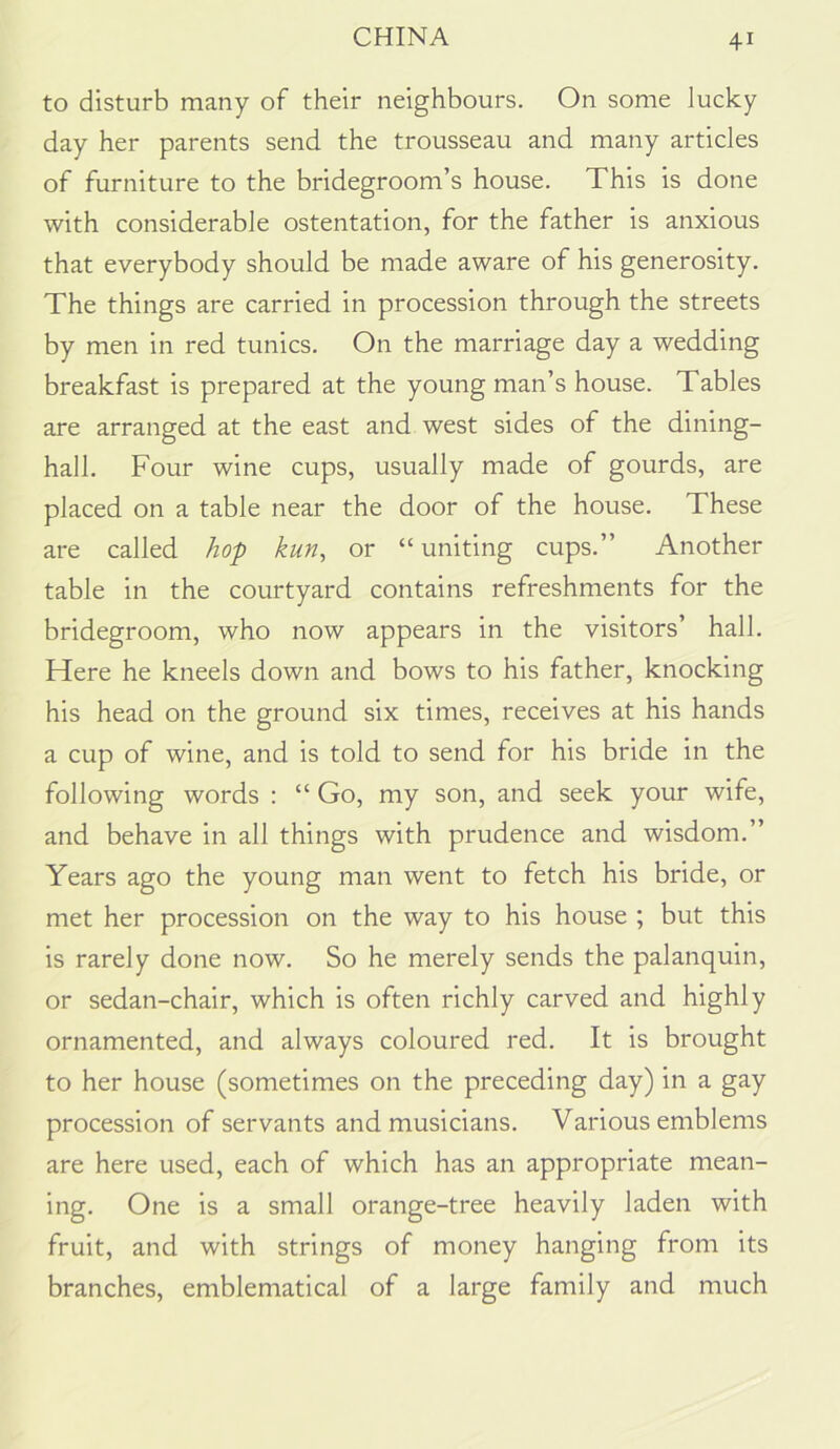 to disturb many of their neighbours. On some lucky day her parents send the trousseau and many articles of furniture to the bridegroom’s house. This is done with considerable ostentation, for the father is anxious that everybody should be made aware of his generosity. The things are carried in procession through the streets by men in red tunics. On the marriage day a wedding breakfast is prepared at the young man’s house. Tables are arranged at the east and west sides of the dining- hall. Four wine cups, usually made of gourds, are placed on a table near the door of the house. These are called hop kun, or “ uniting cups.” Another table in the courtyard contains refreshments for the bridegroom, who now appears in the visitors’ hall. Here he kneels down and bows to his father, knocking his head on the ground six times, receives at his hands a cup of wine, and is told to send for his bride in the following words : “ Go, my son, and seek your wife, and behave in all things with prudence and wisdom.” Years ago the young man went to fetch his bride, or met her procession on the way to his house ; but this is rarely done now. So he merely sends the palanquin, or sedan-chair, which is often richly carved and highly ornamented, and always coloured red. It is brought to her house (sometimes on the preceding day) in a gay procession of servants and musicians. Various emblems are here used, each of which has an appropriate mean- ing. One is a small orange-tree heavily laden with fruit, and with strings of money hanging from its branches, emblematical of a large family and much