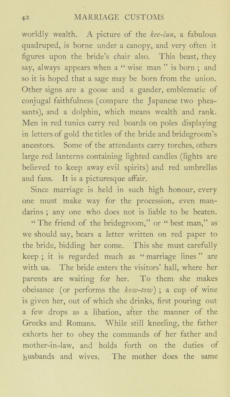 worldly wealth. A picture of the kee-lun, a fabulous quadruped, is borne under a canopy, and very often it figures upon the bride’s chair also. This beast, they say, always appears when a “ wise man ” is born ; and so it is hoped that a sage may be born from the union. Other signs are a goose and a gander, emblematic of conjugal faithfulness (compare the Japanese two phea- sants), and a dolphin, which means wealth and rank. Men in red tunics carry red boards on poles displaying in letters of gold the titles of the bride and bridegroom’s ancestors. Some of the attendants carry torches, others large red lanterns containing lighted candles (lights are believed to keep away evil spirits) and red umbrellas and fans. It is a picturesque affair. Since marriage is held in such high honour, every one must make way for the procession, even man- darins ; any one who does not is liable to be beaten. “ The friend of the bridegroom,” or “ best man,” as we should say, bears a letter written on red paper to the bride, bidding her come. This she must carefully keep ; it is regarded much as “ marriage lines ” are with us. The bride enters the visitors’ hall, where her parents are waiting for her. To them she makes obeisance (or performs the kow-tow) ; a cup of wine is given her, out of which she drinks, first pouring out a few drops as a libation, after the manner of the Greeks and Romans. While still kneeling, the father exhorts her to obey the commands of her father and mother-in-law, and holds forth on the duties of husbands and wives. The mother does the same