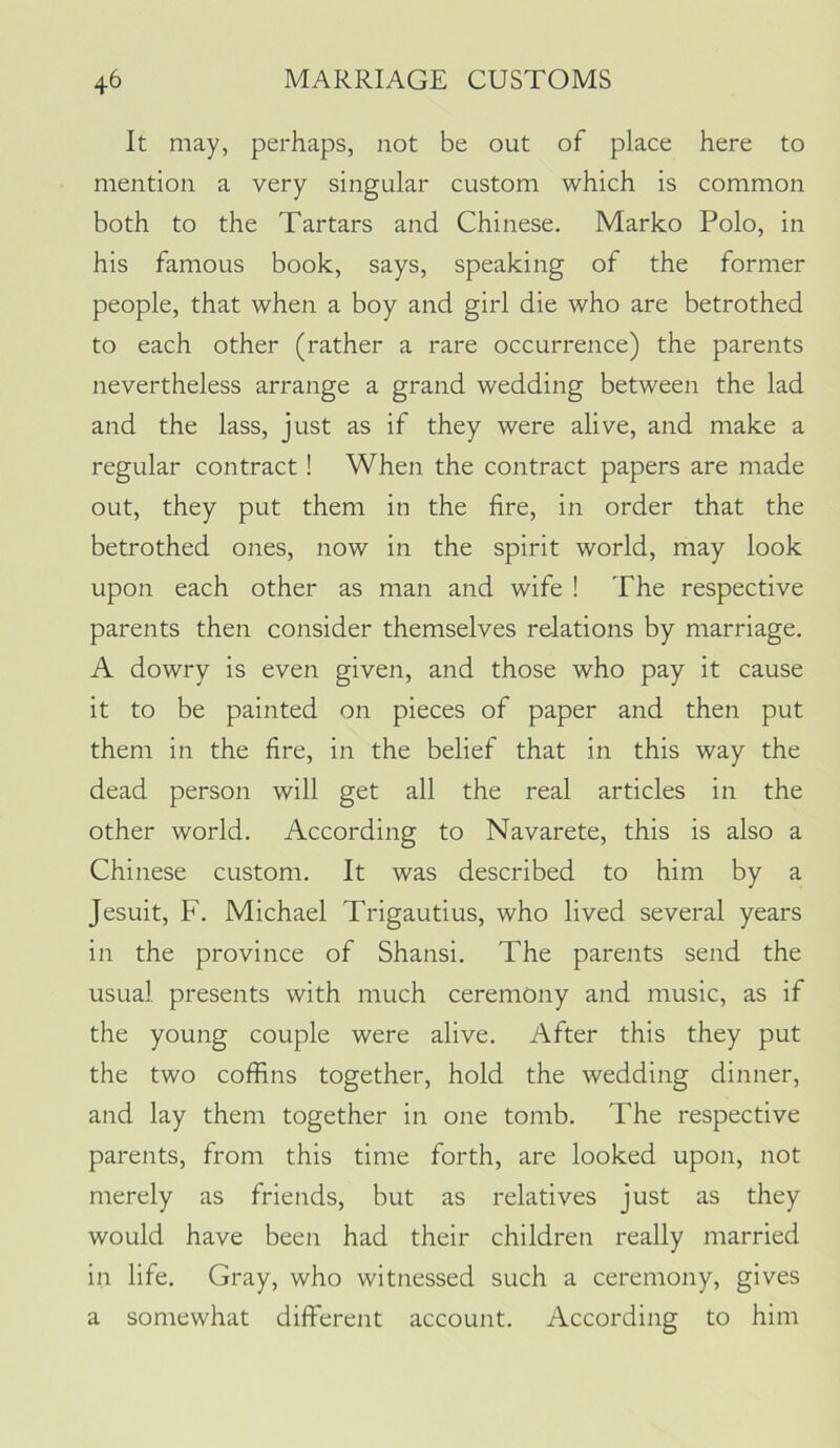 It may, perhaps, not be out of place here to mention a very singular custom which is common both to the Tartars and Chinese. Marko Polo, in his famous book, says, speaking of the former people, that when a boy and girl die who are betrothed to each other (rather a rare occurrence) the parents nevertheless arrange a grand wedding between the lad and the lass, just as if they were alive, and make a regular contract! When the contract papers are made out, they put them in the fire, in order that the betrothed ones, now in the spirit world, may look upon each other as man and wife ! The respective parents then consider themselves relations by marriage. A dowry is even given, and those who pay it cause it to be painted on pieces of paper and then put them in the fire, in the belief that in this way the dead person will get all the real articles in the other world. According to Navarete, this is also a Chinese custom. It was described to him by a Jesuit, F. Michael Trigautius, who lived several years in the province of Shansi. The parents send the usual presents with much ceremony and music, as if the young couple were alive. After this they put the two coffins together, hold the wedding dinner, and lay them together in one tomb. The respective parents, from this time forth, are looked upon, not merely as friends, but as relatives just as they would have been had their children really married in life. Gray, who witnessed such a ceremony, gives a somewhat different account. According to him