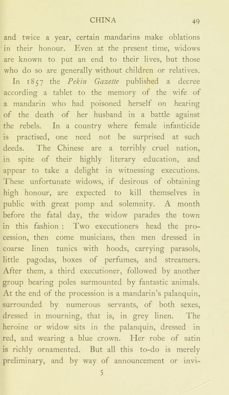 and twice a year, certain mandarins make oblations in their honour. Even at the present time, widows are known to put an end to their lives, but those who do so are generally without children or relatives. In 1857 the Pekin Gazette published a decree according a tablet to the memory of the wife of a mandarin who had poisoned herself on hearing of the death of her husband in a battle against the rebels. In a country where female infanticide is practised, one need not be surprised at such deeds. The Chinese are a terribly cruel nation, in spite of their highly literary education, and appear to take a delight in witnessing executions. These unfortunate widows, if desirous of obtaining high honour, are expected to kill themselves in public with great pomp and solemnity. A month before the fatal day, the widow parades the town in this fashion : Two executioners head the pro- cession, then come musicians, then men dressed in coarse linen tunics with hoods, carrying parasols, little pagodas, boxes of perfumes, and streamers. After them, a third executioner, followed by another group bearing poles surmounted by fantastic animals. At the end of the procession is a mandarin’s palanquin, surrounded by numerous servants, of both sexes, dressed in mourning, that is, in grey linen. The heroine or widow sits in the palanquin, dressed in red, and wearing a blue crown. Her robe of satin is richly ornamented. But all this to-do is merely preliminary, and by way of announcement or invi- 5