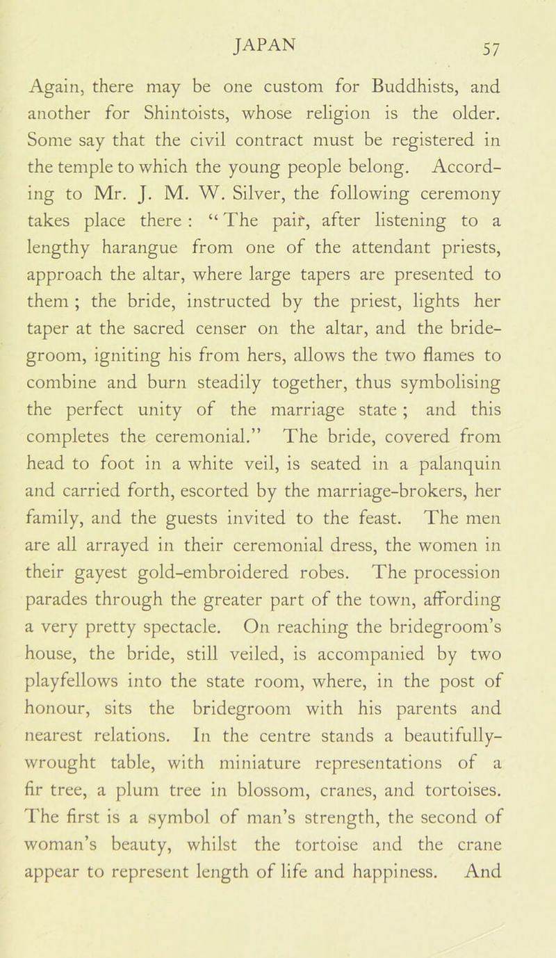 Again, there may be one custom for Buddhists, and another for Shintoists, whose religion is the older. Some say that the civil contract must be registered in the temple to which the young people belong. Accord- ing to Mr. J. M. W. Silver, the following ceremony takes place there : “The paif, after listening to a lengthy harangue from one of the attendant priests, approach the altar, where large tapers are presented to them ; the bride, instructed by the priest, lights her taper at the sacred censer on the altar, and the bride- groom, igniting his from hers, allows the two flames to combine and burn steadily together, thus symbolising the perfect unity of the marriage state; and this completes the ceremonial.” The bride, covered from head to foot in a white veil, is seated in a palanquin and carried forth, escorted by the marriage-brokers, her family, and the guests invited to the feast. The men are all arrayed in their ceremonial dress, the women in their gayest gold-embroidered robes. The procession parades through the greater part of the town, affording a very pretty spectacle. On reaching the bridegroom’s house, the bride, still veiled, is accompanied by two playfellows into the state room, where, in the post of honour, sits the bridegroom with his parents and nearest relations. In the centre stands a beautifully- wrought table, with miniature representations of a flr tree, a plum tree in blossom, cranes, and tortoises. The first is a symbol of man’s strength, the second of woman’s beauty, whilst the tortoise and the crane appear to represent length of life and happiness. And