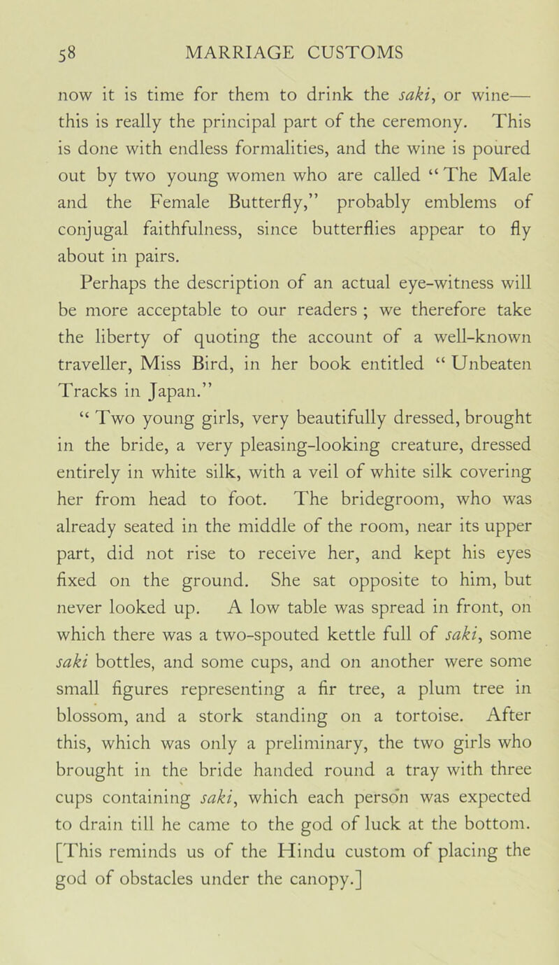 now it is time for them to drink the saki, or wine— this is really the principal part of the ceremony. This is done with endless formalities, and the wine is poured out by two young women who are called “ The Male and the Female Butterfly,” probably emblems of conjugal faithfulness, since butterflies appear to fly about in pairs. Perhaps the description of an actual eye-witness will be more acceptable to our readers ; we therefore take the liberty of quoting the account of a well-known traveller. Miss Bird, in her book entitled “ Unbeaten Tracks in Japan.” “ Two young girls, very beautifully dressed, brought in the bride, a very pleasing-looking creature, dressed entirely in white silk, with a veil of white silk covering her from head to foot. The bridegroom, who was already seated in the middle of the room, near its upper part, did not rise to receive her, and kept his eyes fixed on the ground. She sat opposite to him, but never looked up. A low table was spread in front, on which there was a two-spouted kettle full of saki^ some saki bottles, and some cups, and on another were some small figures representing a fir tree, a plum tree in blossom, and a stork standing on a tortoise. After this, which was only a preliminary, the two girls who brought in the bride handed round a tray with three cups containing saki, which each person was expected to drain till he came to the god of luck at the bottom. [This reminds us of the Hindu custom of placing the god of obstacles under the canopy.]