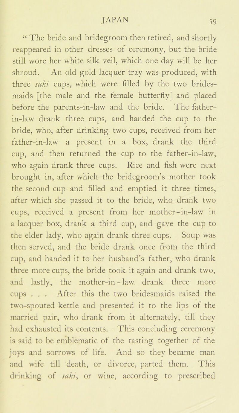 “ The bride and bridegroom then retired, and shortly- reappeared in other dresses of ceremony, but the bride still wore her white silk veil, which one day will be her shroud. An old gold lacquer tray was produced, with three saki cups, which were filled by the two brides- maids [the male and the female butterfly] and placed before the parents-in-law and the bride. The father- in-law drank three cups, and handed the cup to the bride, who, after drinking two cups, received from her father-in-law a present in a box, drank the third cup, and then returned the cup to the father-in-law, who again drank three cups. Rice and fish were next brought in, after which the bridegroom’s mother took the second cup and filled and emptied it three times, after which she passed it to the bride, who drank two cups, received a present from her mother-in-law in a lacquer box, drank a third cup, and gave the cup to the elder lady, who again drank three cups. Soup was then served, and the bride drank once from the third cup, and handed it to her husband’s father, who drank three more cups, the bride took it again and drank two, and lastly, the mother-in - law drank three more cups . . . After this the two bridesmaids raised the two-spouted kettle and presented it to the lips of the married pair, who drank from it alternately, till they had exhausted its contents. This concluding ceremony is said to be emblematic of the tasting together of the joys and sorrows of life. And so they became man and wife till death, or divorce, parted them. This drinking of saki^ or wine, according to prescribed