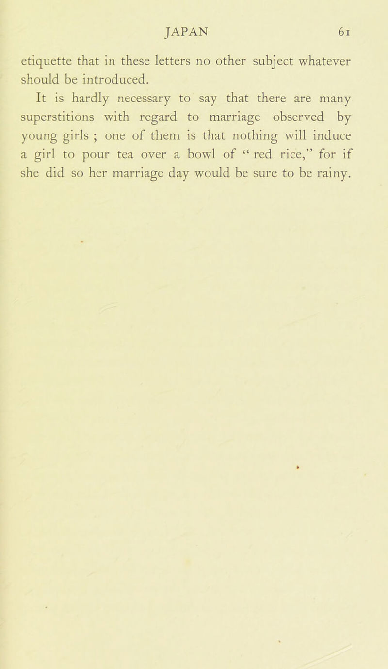 etiquette that in these letters no other subject whatever should be introduced. It is hardly necessary to say that there are many superstitions with regard to marriage observed by young girls ; one of them is that nothing will induce a girl to pour tea over a bowl of “ red rice,” for if she did so her marriage day would be sure to be rainy.