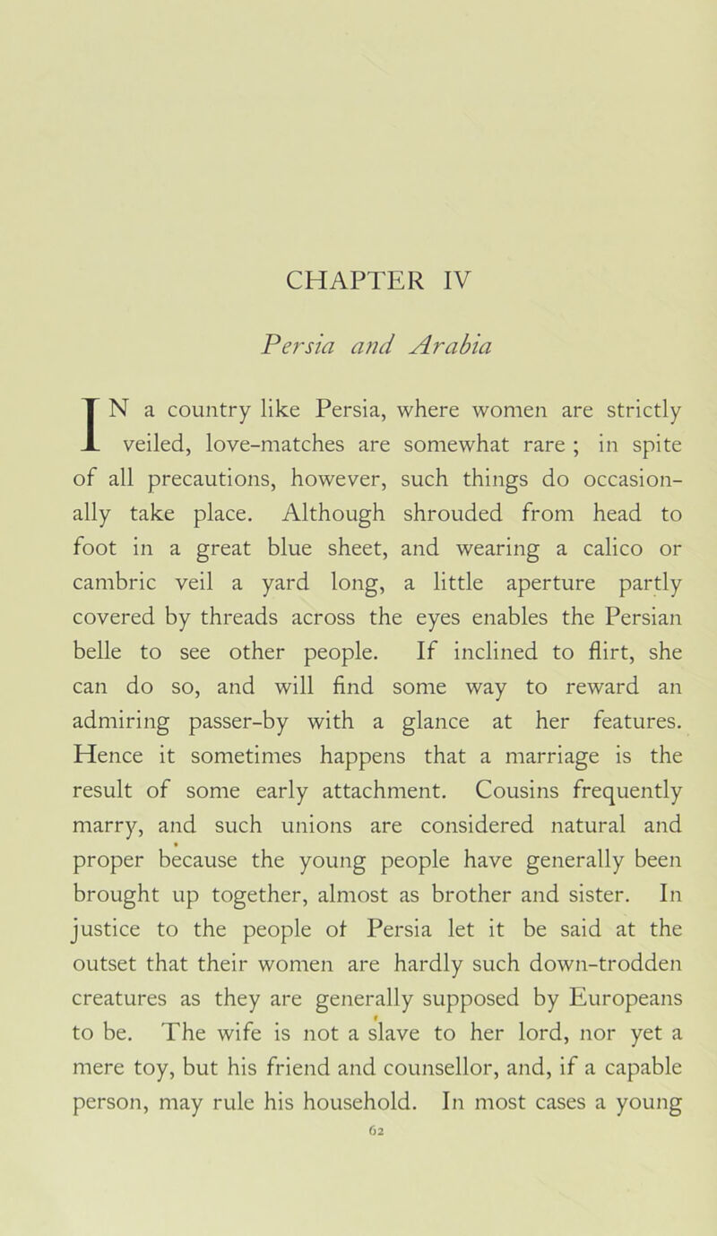 CHAPTER IV Persia and Arabia IN a country like Persia, where women are strictly veiled, love-matches are somewhat rare ; in spite of all precautions, however, such things do occasion- ally take place. Although shrouded from head to foot in a great blue sheet, and wearing a calico or cambric veil a yard long, a little aperture partly covered by threads across the eyes enables the Persian belle to see other people. If inclined to flirt, she can do so, and will find some way to reward an admiring passer-by with a glance at her features. Hence it sometimes happens that a marriage is the result of some early attachment. Cousins frequently marry, and such unions are considered natural and proper because the young people have generally been brought up together, almost as brother and sister. In justice to the people ot Persia let it be said at the outset that their women are hardly such down-trodden creatures as they are generally supposed by Europeans to be. The wife is not a slave to her lord, nor yet a mere toy, but his friend and counsellor, and, if a capable person, may rule his household. In most cases a young