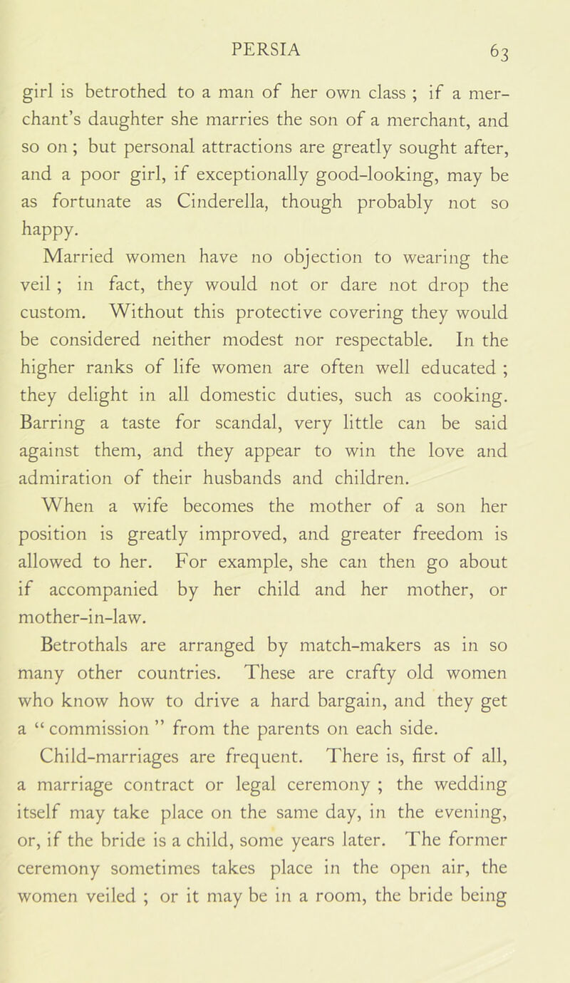 girl is betrothed to a man of her own class ; if a mer- chant’s daughter she marries the son of a merchant, and so on; but personal attractions are greatly sought after, and a poor girl, if exceptionally good-looking, may be as fortunate as Cinderella, though probably not so happy. Married women have no objection to wearing the veil ; in fact, they would not or dare not drop the custom. Without this protective covering they would be considered neither modest nor respectable. In the higher ranks of life women are often well educated ; they delight in all domestic duties, such as cooking. Barring a taste for scandal, very little can be said against them, and they appear to win the love and admiration of their husbands and children. When a wife becomes the mother of a son her position is greatly improved, and greater freedom is allowed to her. For example, she can then go about if accompanied by her child and her mother, or mother-in-law. Betrothals are arranged by match-makers as in so many other countries. These are crafty old women who know how to drive a hard bargain, and they get a “ commission ” from the parents on each side. Child-marriages are frequent. There is, first of all, a marriage contract or legal ceremony ; the wedding itself may take place on the same day, in the evening, or, if the bride is a child, some years later. The former ceremony sometimes takes place in the open air, the women veiled ; or it may be in a room, the bride being