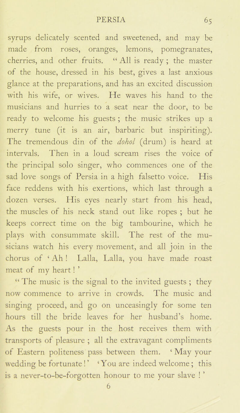 syrups delicately scented and sweetened, and may be made from roses, oranges, lemons, pomegranates, cherries, and other fruits. “ All is ready ; the master of the house, dressed in his best, gives a last anxious glance at the preparations, and has an excited discussion with his wife, or wives. He waves his hand to the musicians and hurries to a seat near the door, to be ready to welcome his guests ; the music strikes up a merry tune (it is an air, barbaric but inspiriting). The tremendous din of the dohol (drum) is heard at intervals. Then in a loud scream rises the voice of the principal solo singer, who commences one of the sad love songs of Persia in a high falsetto voice. His face reddens with his exertions, which last through a dozen verses. His eyes nearly start from his head, the muscles of his neck stand out like ropes ; but he keeps correct time on the big tambourine, which he plays with consummate skill. The rest of the mu- sicians watch his every movement, and all join in the chorus of ‘ Ah ! Lalla, Lalla, you have made roast meat of my heart! ’ “ The music is the signal to the invited guests ; they now commence to arrive in crowds. The music and singing proceed, and go on unceasingly for some ten hours till the bride leaves for her husband’s home. As the guests pour in the host receives them with transports of pleasure ; all the extravagant compliments of Eastern politeness pass between them. ‘ May your wedding be fortunate ! ’ ‘You are indeed welcome; this is a never-to-be-forgotten honour to me your slave ! ’ 6
