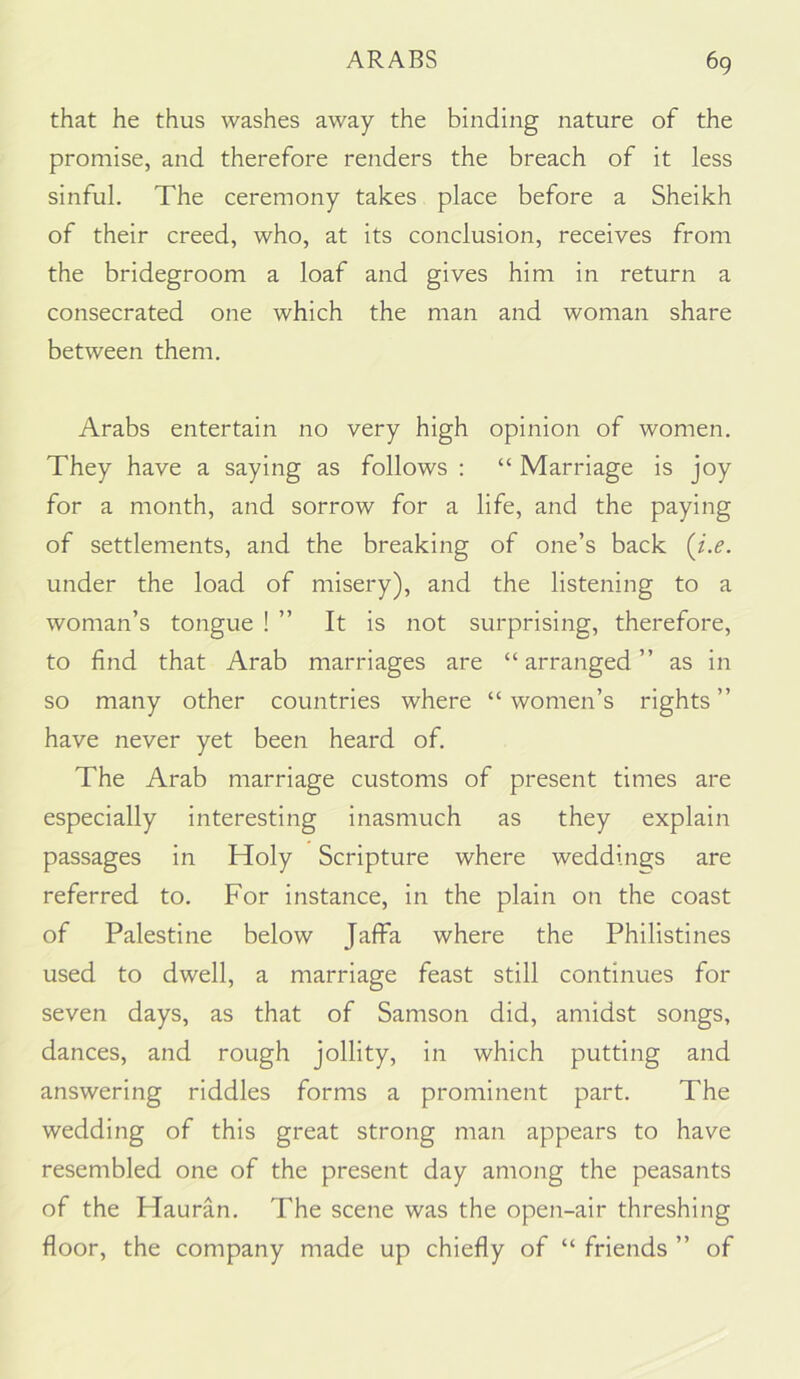 that he thus washes away the binding nature of the promise, and therefore renders the breach of it less sinful. The ceremony takes place before a Sheikh of their creed, who, at its conclusion, receives from the bridegroom a loaf and gives him in return a consecrated one which the man and woman share between them. Arabs entertain no very high opinion of women. They have a saying as follows : “ Marriage is joy for a month, and sorrow for a life, and the paying of settlements, and the breaking of one’s back {i.e. under the load of misery), and the listening to a woman’s tongue ! ” It is not surprising, therefore, to find that Arab marriages are “ arranged ” as in so many other countries where “ women’s rights ” have never yet been heard of. The Arab marriage customs of present times are especially interesting inasmuch as they explain passages in Holy Scripture where weddings are referred to. For instance, in the plain on the coast of Palestine below Jaffa where the Philistines used to dwell, a marriage feast still continues for seven days, as that of Samson did, amidst songs, dances, and rough jollity, in which putting and answering riddles forms a prominent part. The wedding of this great strong man appears to have resembled one of the present day among the peasants of the Hauran. The scene was the open-air threshing floor, the company made up chiefly of “ friends ” of