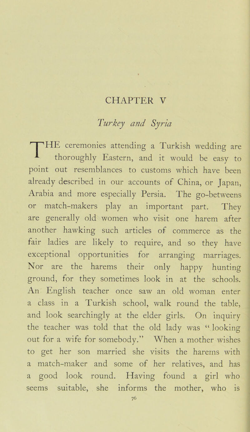 CHAPTER V Turkey aiid Syria HE ceremonies attending a Turkish wedding are thoroughly Eastern, and it would be easy to point out resemblances to customs which have been already described in our accounts of China, or Japan, Arabia and more especially Persia. The go-betweens or match-makers play an important part. They are generally old women who visit one harem after another hawking such articles of commerce as the fair ladies are likely to require, and so they have exceptional opportunities for arranging marriages. Nor are the harems their only happy hunting ground, for they sometimes look in at the schools. An English teacher once saw an old woman enter a class in a Turkish school, walk round the table, and look searchingly at the elder girls. On inquiry the teacher was told that the old lady was “ looking out for a wife for somebody.” When a mother wishes to get her son married she visits the harems with a match-maker and some of her relatives, and has a good look round. Having found a girl who seems suitable, she informs the mother, who is