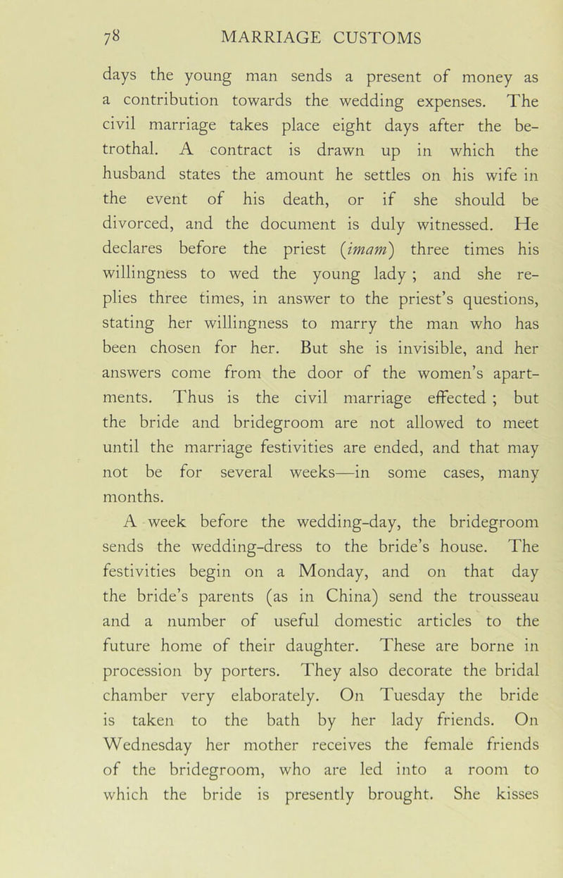 days the young man sends a present of money as a contribution towards the wedding expenses. The civil marriage takes place eight days after the be- trothal. A contract is drawn up in which the husband states the amount he settles on his wife in the event of his death, or if she should be divorced, and the document is duly witnessed. He declares before the priest {imam) three times his willingness to wed the young lady ; and she re- plies three times, in answer to the priest’s questions, stating her willingness to marry the man who has been chosen for her. But she is invisible, and her answers come from the door of the women’s apart- ments. Thus is the civil marriage effected ; but the bride and bridegroom are not allowed to meet until the marriage festivities are ended, and that may not be for several weeks—in some cases, many months. A week before the wedding-day, the bridegroom sends the wedding-dress to the bride’s house. The festivities begin on a Monday, and on that day the bride’s parents (as in China) send the trousseau and a number of useful domestic articles to the future home of their daughter. These are borne in procession by porters. They also decorate the bridal chamber very elaborately. On Tuesday the bride is taken to the bath by her lady friends. On Wednesday her mother receives the female friends of the bridegroom, who are led into a room to which the bride is presently brought. She kisses