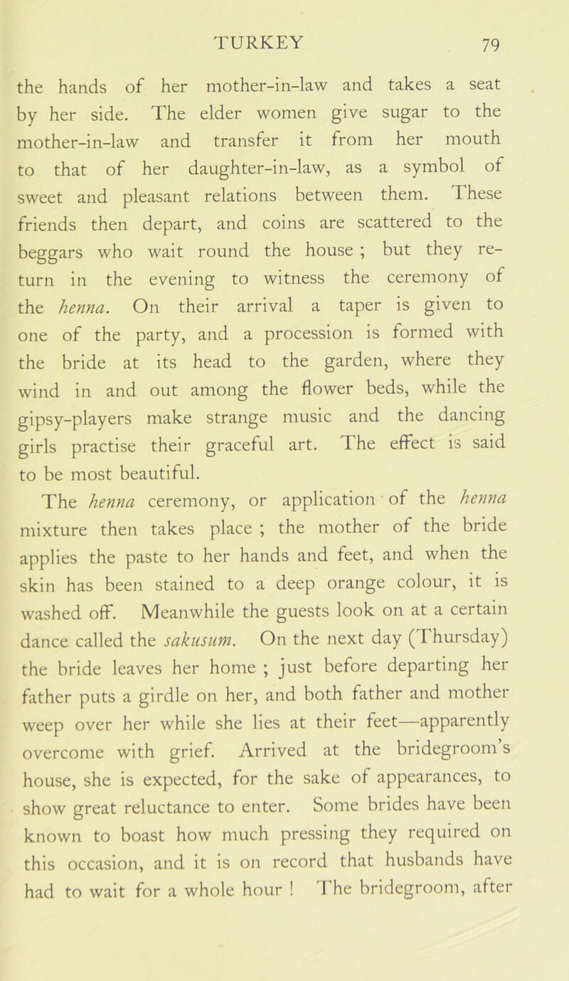 the hands of her mother-in-law and takes a seat by her side. The elder women give sugar to the mother-in-law and transfer it from her mouth to that of her daughter-in-law, as a symbol of sweet and pleasant relations between them. These friends then depart, and coins are scattered to the beggars who wait round the house ; but they re- turn in the evening to witness the ceremony of the henna. On their arrival a taper is given to one of the party, and a procession is formed with the bride at its head to the garden, where they wind in and out among the flower beds, while the gipsy-players make strange music and the dancing girls practise their graceful art. The effect is said to be most beautiful. The henna ceremony, or application of the henna mixture then takes place ; the mother of the bride applies the paste to her hands and feet, and when the skin has been stained to a deep orange colour, it is washed off. Meanwhile the guests look on at a certain dance called the sakusum. On the next day (Thursday) the bride leaves her home ; just before departing her father puts a girdle on her, and both father and mother weep over her while she lies at their feet—apparently overcome with grief. Arrived at the bridegroom s house, she is expected, for the sake of appearances, to show great reluctance to enter. Some brides have been known to boast how much pressing they required on this occasion, and it is on record that husbands have had to wait for a whole hour ! I he bridegroom, after