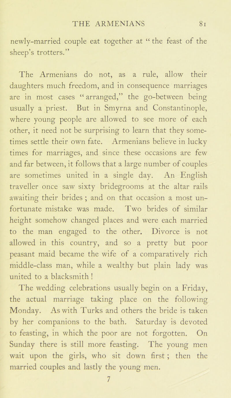 newly-married couple eat together at “ the feast of the sheep’s trotters.” The Armenians do not, as a rule, allow their daughters much freedom, and in consequence marriages are in most cases “ arranged,” the go-between being usually a priest. But in Smyrna and Constantinople, where young people are allowed to see more of each other, it need not be surprising to learn that they some- times settle their own fate. Armenians believe in lucky times for marriages, and since these occasions are few and far between, it follows that a large number of couples are sometimes united in a single day. An English traveller once saw sixty bridegrooms at the altar rails awaiting their brides ; and on that occasion a most un- fortunate mistake was made. Two brides of similar height somehow changed places and were each married to the man engaged to the other. Divorce is not allowed in this country, and so a pretty but poor peasant maid became the wife of a comparatively rich middle-class man, while a wealthy but plain lady was united to a blacksmith ! The wedding celebrations usually begin on a Friday, the actual marriage taking place on the following Monday. As with Turks and others the bride is taken by her companions to the bath, Saturday is devoted to feasting, in which the poor are not forgotten. On Sunday there is still more feasting. The young men wait upon the girls, who sit down first ; then the married couples and lastly the young men. 7