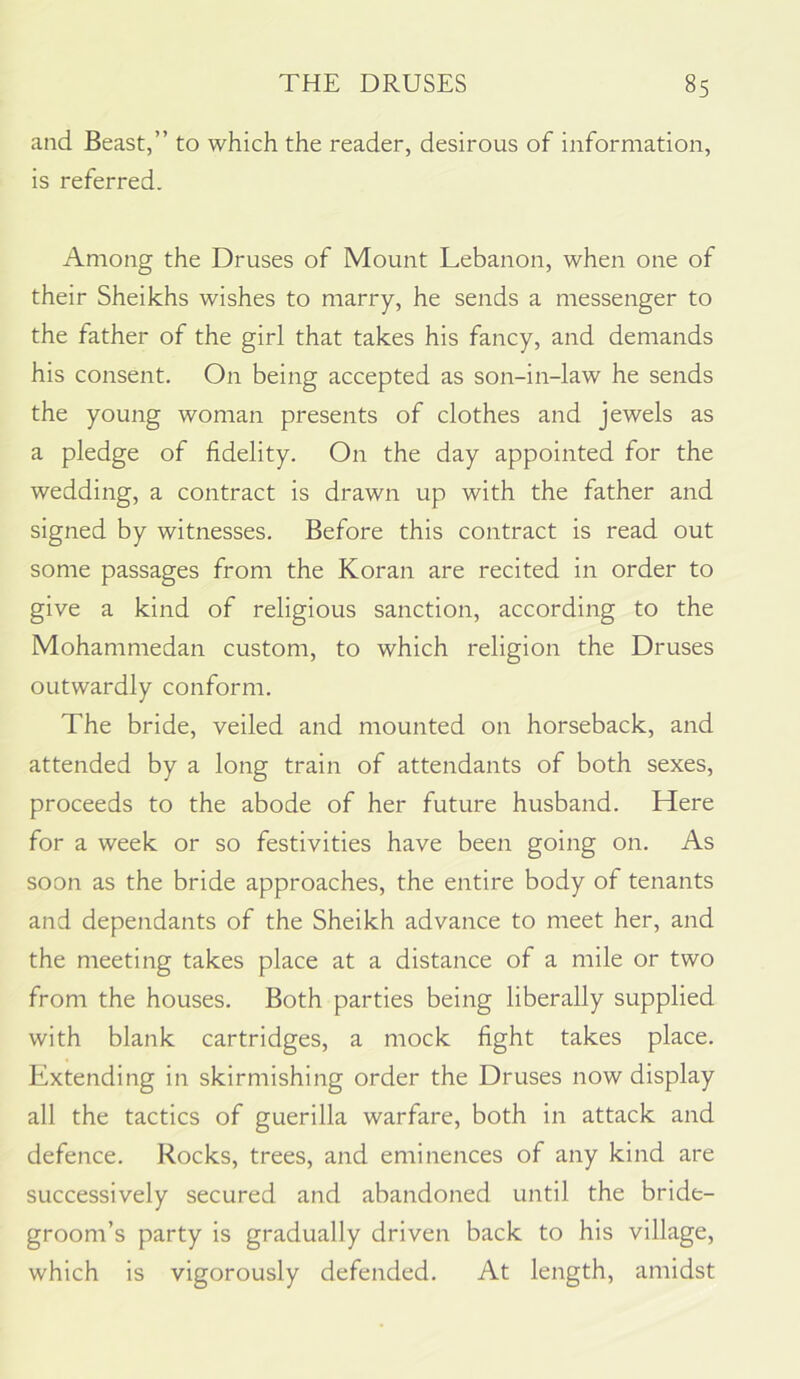 and Beast,” to which the reader, desirous of information, is referred. Among the Druses of Mount Lebanon, when one of their Sheikhs wishes to marry, he sends a messenger to the father of the girl that takes his fancy, and demands his consent. On being accepted as son-in-law he sends the young woman presents of clothes and jewels as a pledge of fidelity. On the day appointed for the wedding, a contract is drawn up with the father and signed by witnesses. Before this contract is read out some passages from the Koran are recited in order to give a kind of religious sanction, according to the Mohammedan custom, to which religion the Druses outwardly conform. The bride, veiled and mounted on horseback, and attended by a long train of attendants of both sexes, proceeds to the abode of her future husband. Here for a week or so festivities have been going on. As soon as the bride approaches, the entire body of tenants and dependants of the Sheikh advance to meet her, and the meeting takes place at a distance of a mile or two from the houses. Both parties being liberally supplied with blank cartridges, a mock fight takes place. Extending in skirmishing order the Druses now display all the tactics of guerilla warfare, both in attack and defence. Rocks, trees, and eminences of any kind are successively secured and abandoned until the bride- groom’s party is gradually driven back to his village, which is vigorously defended. At length, amidst