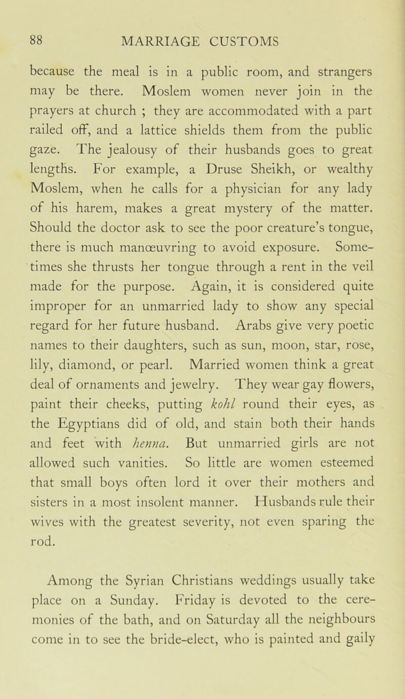 because the meal is in a public room, and strangers may be there. Moslem women never join in the prayers at church ; they are accommodated with a part railed off, and a lattice shields them from the public gaze. The jealousy of their husbands goes to great lengths. For example, a Druse Sheikh, or wealthy Moslem, when he calls for a physician for any lady of his harem, makes a great mystery of the matter. Should the doctor ask to see the poor creature’s tongue, there is much manoeuvring to avoid exposure. Some- times she thrusts her tongue through a rent in the veil made for the purpose. Again, it is considered quite improper for an unmarried lady to show any special regard for her future husband. Arabs give very poetic names to their daughters, such as sun, moon, star, rose, lily, diamond, or pearl. Married women think a great deal of ornaments and jewelry. They wear gay flowers, paint their cheeks, putting kohl round their eyes, as the Egyptians did of old, and stain both their hands and feet with henna. But unmarried girls are not allowed such vanities. So little are women esteemed that small boys often lord it over their mothers and sisters in a most insolent manner. Husbands rule their wives with the greatest severity, not even sparing the rod. Among the Syrian Christians weddings usually take place on a Sunday. Friday is devoted to the cere- monies of the bath, and on Saturday all the neighbours come in to see the bride-elect, who is painted and gaily