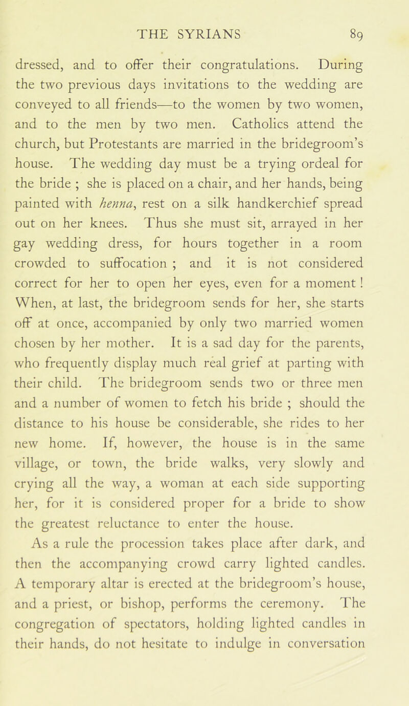 dressed, and to offer their congratulations. During the two previous days invitations to the wedding are conveyed to all friends—to the women by two women, and to the men by two men. Catholics attend the church, but Protestants are married in the bridegroom’s house. The wedding day must be a trying ordeal for the bride ; she is placed on a chair, and her hands, being painted with henna, rest on a silk handkerchief spread out on her knees. Thus she must sit, arrayed in her gay wedding dress, for hours together in a room crowded to suffocation ; and it is not considered correct for her to open her eyes, even for a moment! When, at last, the bridegroom sends for her, she starts off at once, accompanied by only two married women chosen by her mother. It is a sad day for the parents, who frequently display much real grief at parting with their child. The bridegroom sends two or three men and a number of women to fetch his bride ; should the distance to his house be considerable, she rides to her new home. If, however, the house is in the same village, or town, the bride walks, very slowly and crying all the way, a woman at each side supporting her, for it is considered proper for a bride to show the greatest reluctance to enter the house. As a rule the procession takes place after dark, and then the accompanying crowd carry lighted candles. A temporary altar is erected at the bridegroom’s house, and a priest, or bishop, performs the ceremony. The congregation of spectators, holding lighted candles in their hands, do not hesitate to indulge in conversation