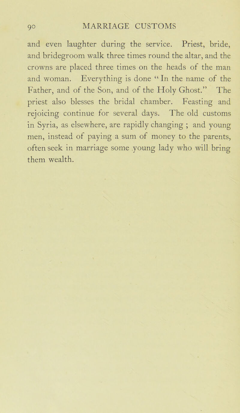 and even laughter during the service. Priest, bride, and bridegroom walk three times round the altar, and the crowns are placed three times on the heads of the man and woman. Everything is done “ In the name of the Father, and of the Son, and of the Holy Ghost.” The priest also blesses the bridal chamber. Feasting and rejoicing continue for several days. The old customs in Syria, as elsewhere, are rapidly changing ; and young men, instead of paying a sum of money to the parents, often seek in marriage some young lady who will bring them wealth.