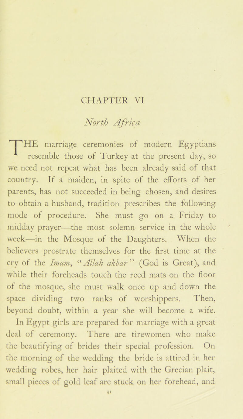 CHAPTER VI North Africa I 'HE marriage ceremonies of modern Egyptians resemble those of Turkey at the present day, so we need not repeat what has been already said of that country. If a maiden, in spite of the efforts of her parents, has not succeeded in being chosen, and desires to obtain a husband, tradition prescribes the following mode of procedure. She must go on a Friday to midday prayer—the most solemn service in the whole week—in the Mosque of the Daughters. When the believers prostrate themselves for the first time at the cry of the Imam, '■'‘Allah akbar (God is Great), and while their foreheads touch the reed mats on the floor of the mosque, she must walk once up and down the space dividing two ranks of worshippers. Then, beyond doubt, within a year she will become a wife. In Egypt girls are prepared for marriage with a great deal of ceremony. There are tirewomen who make the beautifying of brides their special profession. On the morning of the wedding the bride is attired in her wedding robes, her hair plaited with the Grecian plait, small pieces of gold leaf are stuck on her forehead, and