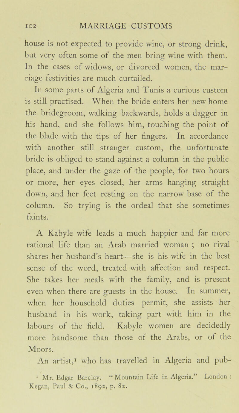 house is not expected to provide wine, or strong drink, but very often some of the men bring wine with them. In the cases of widows, or divorced women, the mar- riage festivities are much curtailed. In some parts of Algeria and Tunis a curious custom is still practised. When the bride enters her new home the bridegroom, walking backwards, holds a dagger in his hand, and she follows him, touching the point of the blade with the tips of her fingers. In accordance with another still stranger custom, the unfortunate bride is obliged to stand against a column in the public place, and under the gaze of the people, for two hours or more, her eyes closed, her arms hanging straight down, and her feet resting on the narrow base of the column. So trying is the ordeal that she sometimes faints. A Kabyle wife leads a much happier and far more rational life than an Arab married woman ; no rival shares her husband’s heart—she is his wife in the best sense of the word, treated with affection and respect. She takes her meals with the family, and is present even when there are guests in the house. In summer, when her household duties permit, she assists her husband in his work, taking part with him in the labours of the field. Kabyle women are decidedly more handsome than those of the Arabs, or of the Moors. An artist,I who has travelled in Algeria and pub- ’ Mr. Edgar Barclay. “Mountain Life in Algeria.” London ; Kegan, Paul & Co., 1892, p. 82.