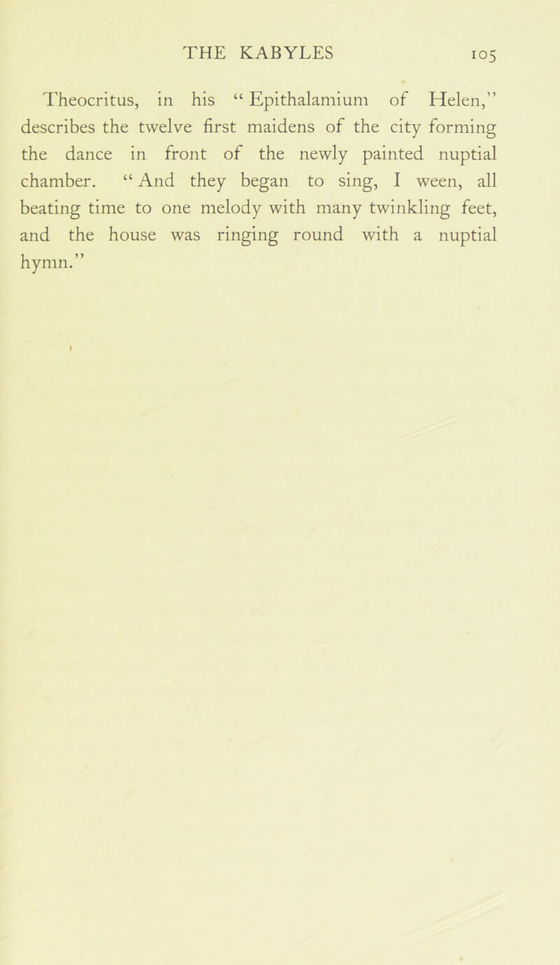 Theocritus, in his “ Epithalamium of Helen,” describes the twelve first maidens of the city forming the dance in front of the newly painted nuptial chamber. “ And they began to sing, I ween, all beating time to one melody with many twinkling feet, and the house was ringing round with a nuptial