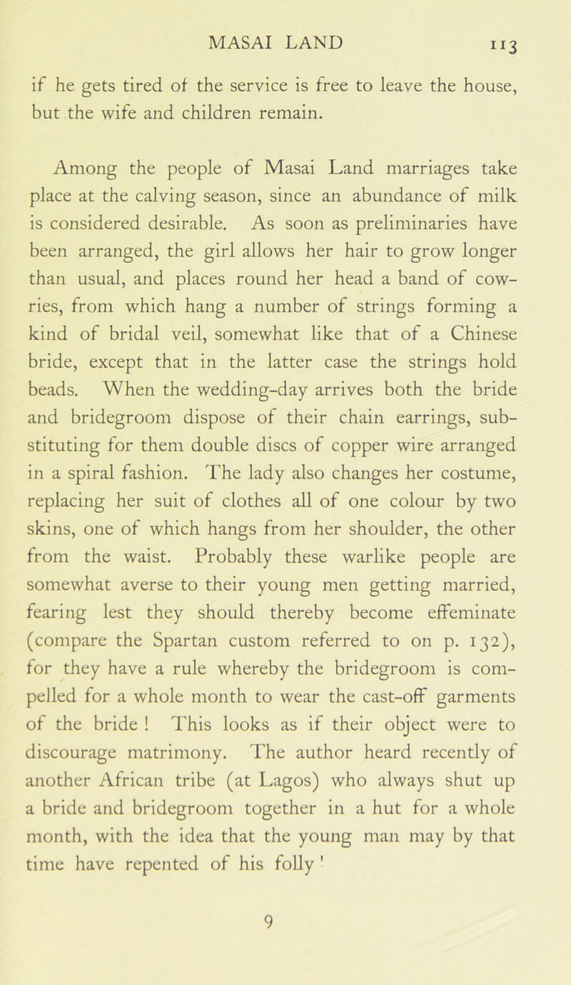 MASAI LAND if he gets tired of the service is free to leave the house, but the wife and children remain. Among the people of Masai Land marriages take place at the calving season, since an abundance of milk is considered desirable. As soon as preliminaries have been arranged, the girl allows her hair to grow longer than usual, and places round her head a band of cow- ries, from which hang a number of strings forming a kind of bridal veil, somewhat like that of a Chinese bride, except that in the latter case the strings hold beads. When the wedding-day arrives both the bride and bridegroom dispose of their chain earrings, sub- stituting for them double discs of copper wire arranged in a spiral fashion. The lady also changes her costume, replacing her suit of clothes all of one colour by two skins, one of which hangs from her shoulder, the other from the waist. Probably these warlike people are somewhat averse to their young men getting married, fearing lest they should thereby become effeminate (compare the Spartan custom referred to on p. 132), for they have a rule whereby the bridegroom is com- pelled for a whole month to wear the cast-off garments of the bride ! This looks as if their object were to discourage matrimony. The author heard recently of another African tribe (at Lagos) who always shut up a bride and bridegroom together in a hut for a whole month, with the idea that the young man may by that time have repented of his folly ' 9