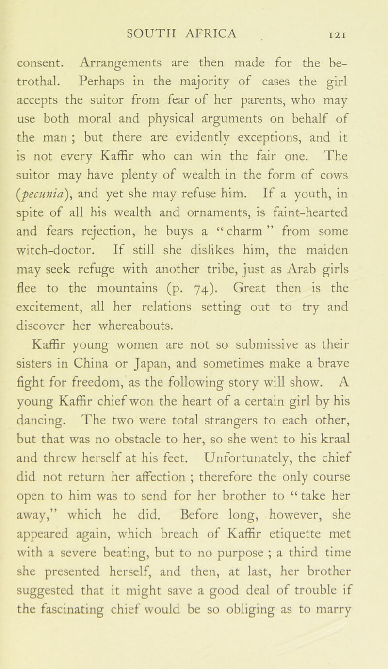 consent. Arrangements are then made for the be- trothal. Perhaps in the majority of cases the girl accepts the suitor from fear of her parents, who may use both moral and physical arguments on behalf of the man ; but there are evidently exceptions, and it is not every Kaffir who can win the fair one. The suitor may have plenty of wealth in the form of cows {pecunia)^ and yet she may refuse him. If a youth, in spite of all his wealth and ornaments, is faint-hearted and fears rejection, he buys a “ charm ” from some witch-doctor. If still she dislikes him, the maiden may seek refuge with another tribe, just as Arab girls flee to the mountains (p. 74). Great then is the excitement, all her relations setting out to try and discover her whereabouts. Kaffir young women are not so submissive as their sisters in China or Japan, and sometimes make a brave fight for freedom, as the following story will show. A young Kaffir chief won the heart of a certain girl by his dancing. The two were total strangers to each other, but that was no obstacle to her, so she went to his kraal and threw herself at his feet. Unfortunately, the chief did not return her affection ; therefore the only course open to him was to send for her brother to “ take her away,” which he did. Before long, however, she appeared again, which breach of Kaffir etiquette met with a severe beating, but to no purpose ; a third time she presented herself, and then, at last, her brother suggested that it might save a good deal of trouble if the fascinating chief would be so obliging as to marry