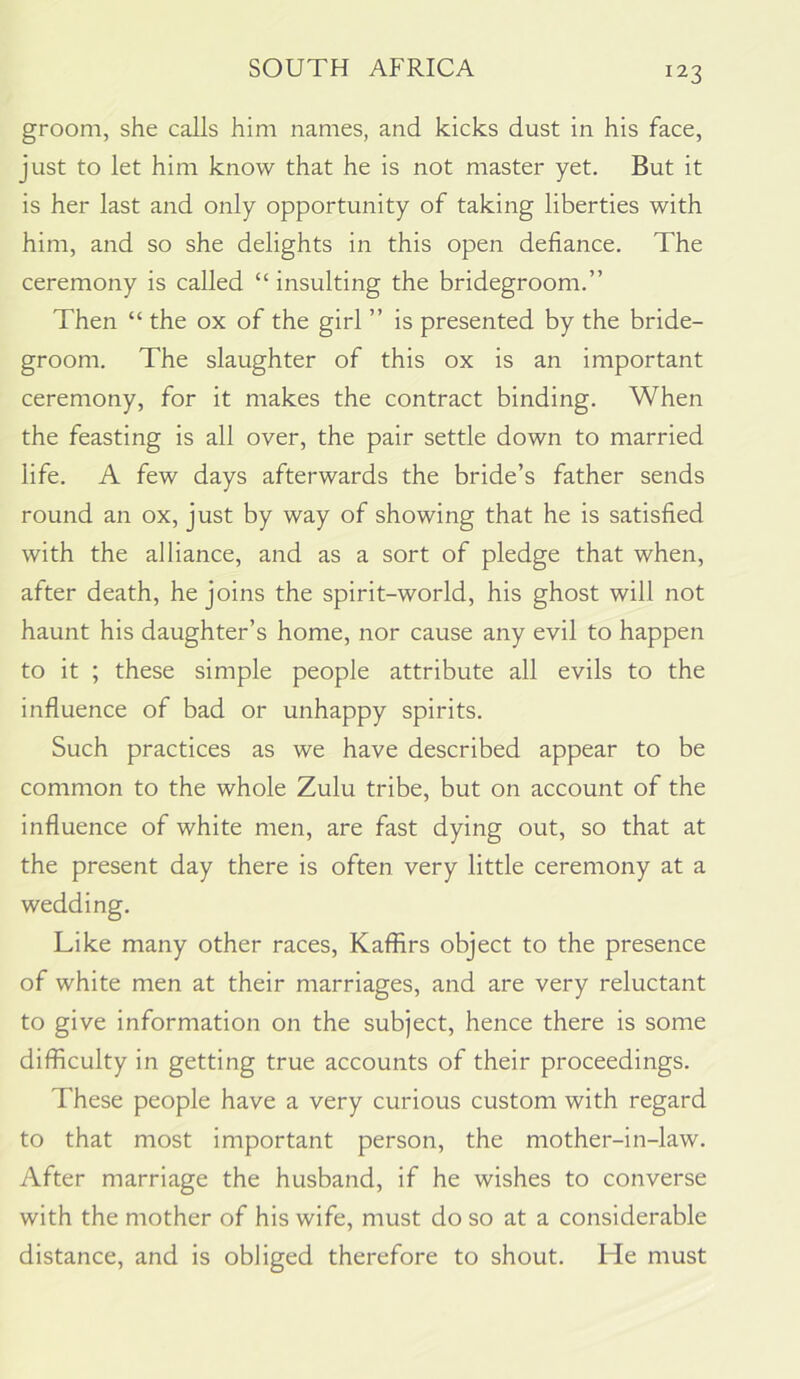groom, she calls him names, and kicks dust in his face, just to let him know that he is not master yet. But it is her last and only opportunity of taking liberties with him, and so she delights in this open defiance. The ceremony is called “ insulting the bridegroom.” Then “ the ox of the girl ” is presented by the bride- groom. The slaughter of this ox is an important ceremony, for it makes the contract binding. When the feasting is all over, the pair settle down to married life. A few days afterwards the bride’s father sends round an ox, just by way of showing that he is satisfied with the alliance, and as a sort of pledge that when, after death, he joins the spirit-world, his ghost will not haunt his daughter’s home, nor cause any evil to happen to it ; these simple people attribute all evils to the influence of bad or unhappy spirits. Such practices as we have described appear to be common to the whole Zulu tribe, but on account of the influence of white men, are fast dying out, so that at the present day there is often very little ceremony at a wedding. Like many other races, Kaffirs object to the presence of white men at their marriages, and are very reluctant to give information on the subject, hence there is some difficulty in getting true accounts of their proceedings. These people have a very curious custom with regard to that most important person, the mother-in-law. After marriage the husband, if he wishes to converse with the mother of his wife, must do so at a considerable distance, and is obliged therefore to shout. He must