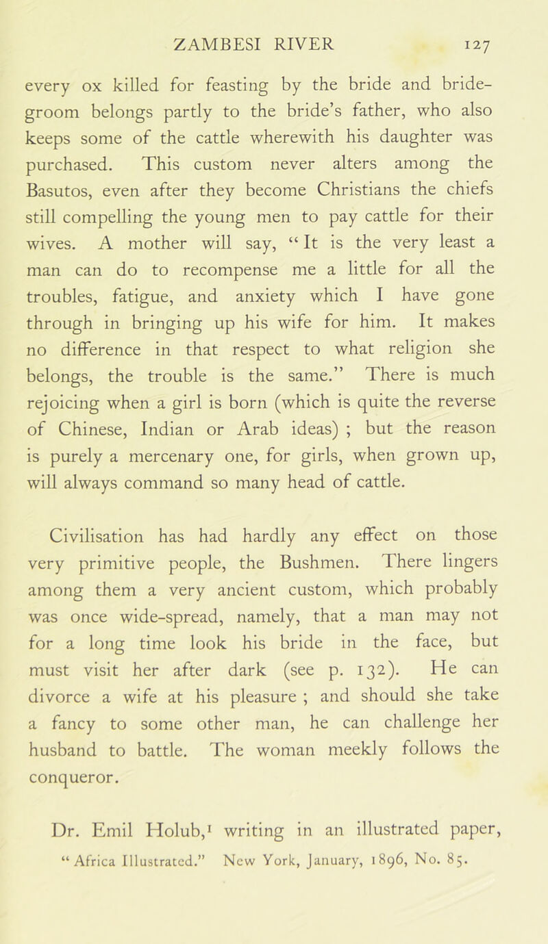 every ox killed for feasting by the bride and bride- groom belongs partly to the bride’s father, who also keeps some of the cattle wherewith his daughter was purchased. This custom never alters among the Basutos, even after they become Christians the chiefs still compelling the young men to pay cattle for their wives. A mother will say, “It is the very least a man can do to recompense me a little for all the troubles, fatigue, and anxiety which I have gone through in bringing up his wife for him. It makes no difference in that respect to what religion she belongs, the trouble is the same.” There is much rejoicing when a girl is born (which is quite the reverse of Chinese, Indian or Arab ideas) ; but the reason is purely a mercenary one, for girls, when grown up, will always command so many head of cattle. Civilisation has had hardly any effect on those very primitive people, the Bushmen. There lingers among them a very ancient custom, which probably was once wide-spread, namely, that a man may not for a long time look his bride in the face, but must visit her after dark (see p. 132). He can divorce a wife at his pleasure ; and should she take a fancy to some other man, he can challenge her husband to battle. The woman meekly follows the conqueror. Dr. Emil Holub,i writing in an illustrated paper, “Africa Illustrated.” New York, January, 1896, No. 85.