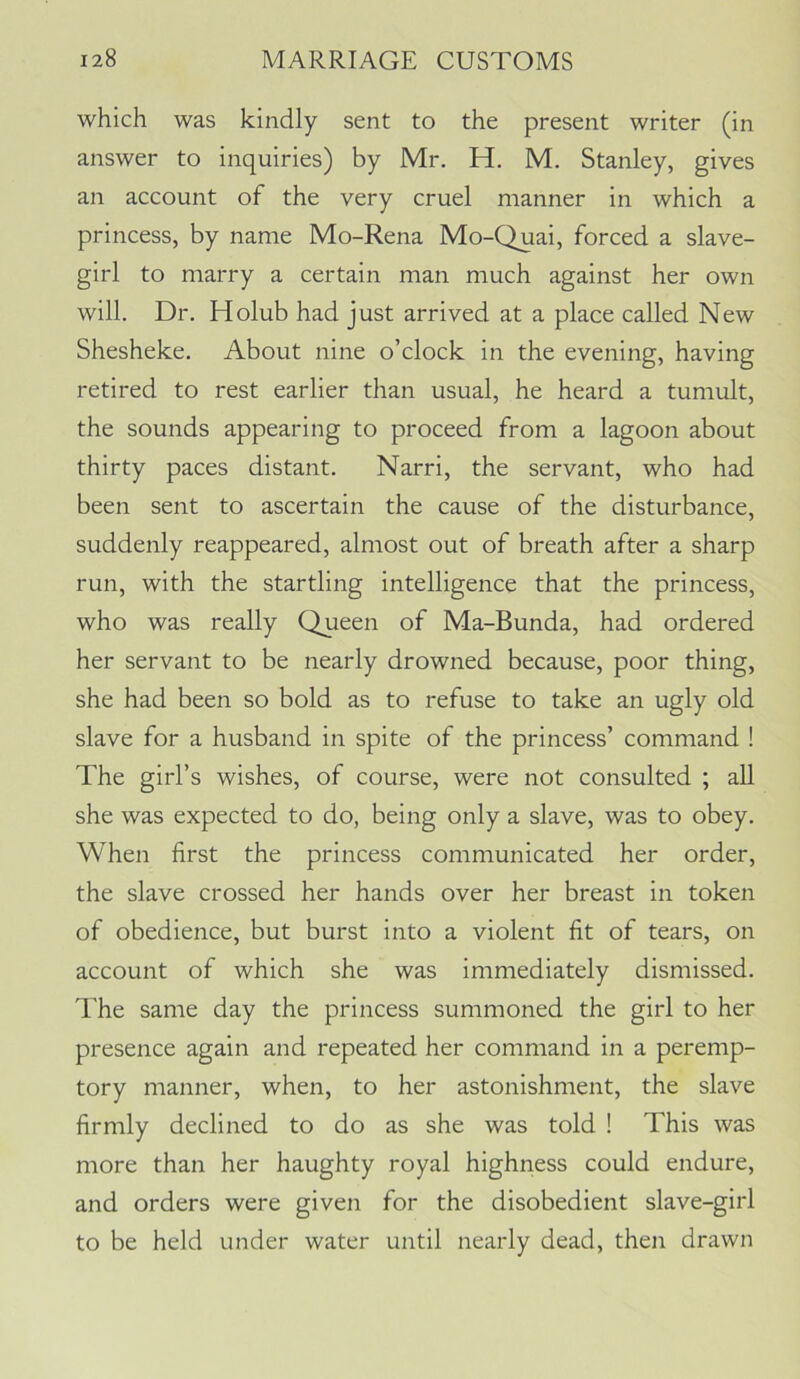 which was kindly sent to the present writer (in answer to inquiries) by Mr. H. M. Stanley, gives an account of the very cruel manner in which a princess, by name Mo-Rena Mo-Quai, forced a slave- girl to marry a certain man much against her own will. Dr. Holub had just arrived at a place called New Shesheke. About nine o’clock in the evening, having retired to rest earlier than usual, he heard a tumult, the sounds appearing to proceed from a lagoon about thirty paces distant. Narri, the servant, who had been sent to ascertain the cause of the disturbance, suddenly reappeared, almost out of breath after a sharp run, with the startling intelligence that the princess, who was really Queen of Ma-Bunda, had ordered her servant to be nearly drowned because, poor thing, she had been so bold as to refuse to take an ugly old slave for a husband in spite of the princess’ command ! The girl’s wishes, of course, were not consulted ; all she was expected to do, being only a slave, was to obey. When first the princess communicated her order, the slave crossed her hands over her breast in token of obedience, but burst into a violent fit of tears, on account of which she was immediately dismissed. The same day the princess summoned the girl to her presence again and repeated her command in a peremp- tory manner, when, to her astonishment, the slave firmly declined to do as she was told ! This was more than her haughty royal highness could endure, and orders were given for the disobedient slave-girl to be held under water until nearly dead, then drawn