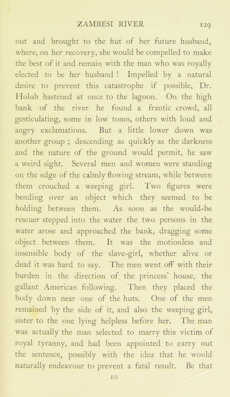 out and brought to the hut of her future husband, where, on her recovery, she would be compelled to make the best of it and remain with the man who was royally elected to be her husband ! Impelled by a natural desire to prevent this catastrophe if possible. Dr. Holub hastened at once to the lagoon. On the high bank of the river he found a frantic crowd, all gesticulating, some in low tones, others with loud and angry exclamations. But a little lower down was another group ; descending as quickly as the darkness and the nature of the ground would permit, he saw a weird sight. Several men and women were standing on the edge of the calmly flowing stream, while between them crouched a weeping girl. Two figures were bending over an object which they seemed to be holding between them. As soon as the would-be rescuer stepped into the water the two persons in the water arose and approached the bank, dragging some object between them. It was the motionless and insensible body of the slave-girl, whether alive or dead it was hard to say. The men went off with their burden in the direction of the princess’ house, the gallant American following. Then they placed the body down near one of the huts. One of the men remained by the side of it, and also the weeping girl, sister to the one lying helpless before her. The man was actually the man selected to marry this victim of royal tyranny, and had been appointed to carry out the sentence, possibly with the idea that he would naturally endeavour to prevent a fatal result. Be that 10