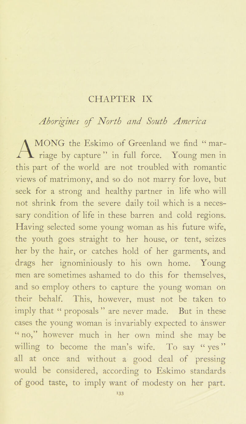 CHAPTER IX Aborigines of North and South A?nerica MONO the Eskimo of Greenland we find “ mar- riage by capture ” in full force. Young men in this part of the world are not troubled with romantic views of matrimony, and so do not marry for love, but seek for a strong and healthy partner in life who will not shrink from the severe daily toil which is a neces- sary condition of life in these barren and cold regions. Having selected some young woman as his future wife, the youth goes straight to her house, or tent, seizes her by the hair, or catches hold of her garments, and drags her ignominiously to his own home. Young men are sometimes ashamed to do this for themselves, and so employ others to capture the young woman on their behalf. This, however, must not be taken to imply that “ proposals ” are never made. But in these cases the young woman is invariably expected to answer “ no,” however much in her own mind she may be willing to become the man’s wife. To say “ yes ” all at once and without a good deal of pressing would be considered, according to Eskimo standards of good taste, to imply want of modesty on her part.