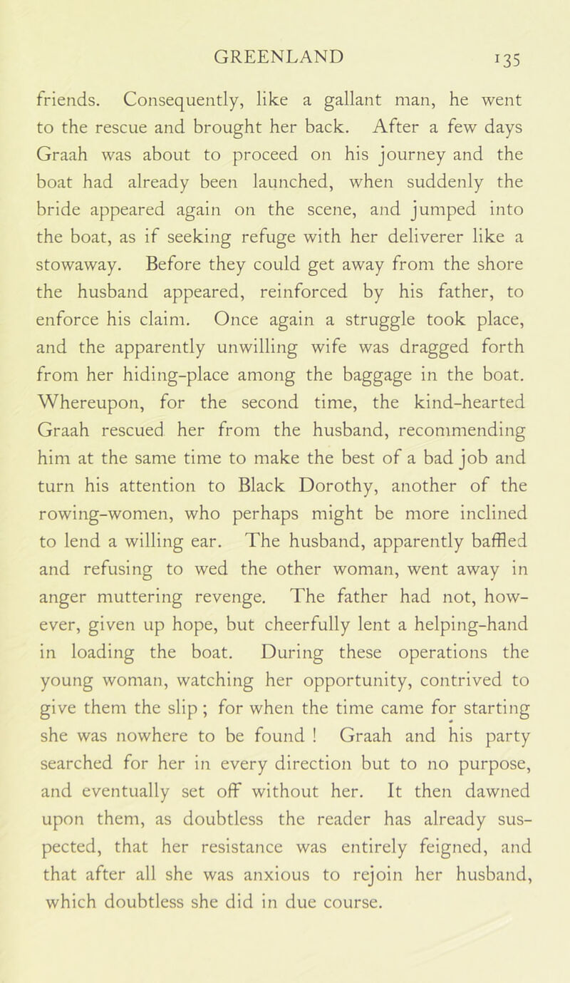 GREENLAND friends. Consequently, like a gallant man, he went to the rescue and brought her back. After a few days Graah was about to proceed on his journey and the boat had already been launched, when suddenly the bride appeared again on the scene, and jumped into the boat, as if seeking refuge with her deliverer like a stowaway. Before they could get away from the shore the husband appeared, reinforced by his father, to enforce his claim. Once again a struggle took place, and the apparently unwilling wife was dragged forth from her hiding-place among the baggage in the boat. Whereupon, for the second time, the kind-hearted Graah rescued her from the husband, recommending him at the same time to make the best of a bad job and turn his attention to Black Dorothy, another of the rowing-women, who perhaps might be more inclined to lend a willing ear. The husband, apparently baffled and refusing to wed the other woman, went away in anger muttering revenge. The father had not, how- ever, given up hope, but cheerfully lent a helping-hand in loading the boat. During these operations the young woman, watching her opportunity, contrived to give them the slip; for when the time came for starting she was nowhere to be found ! Graah and his party searched for her in every direction but to no purpose, and eventually set off without her. It then dawned upon them, as doubtless the reader has already sus- pected, that her resistance was entirely feigned, and that after all she was anxious to rejoin her husband, which doubtless she did in due course.