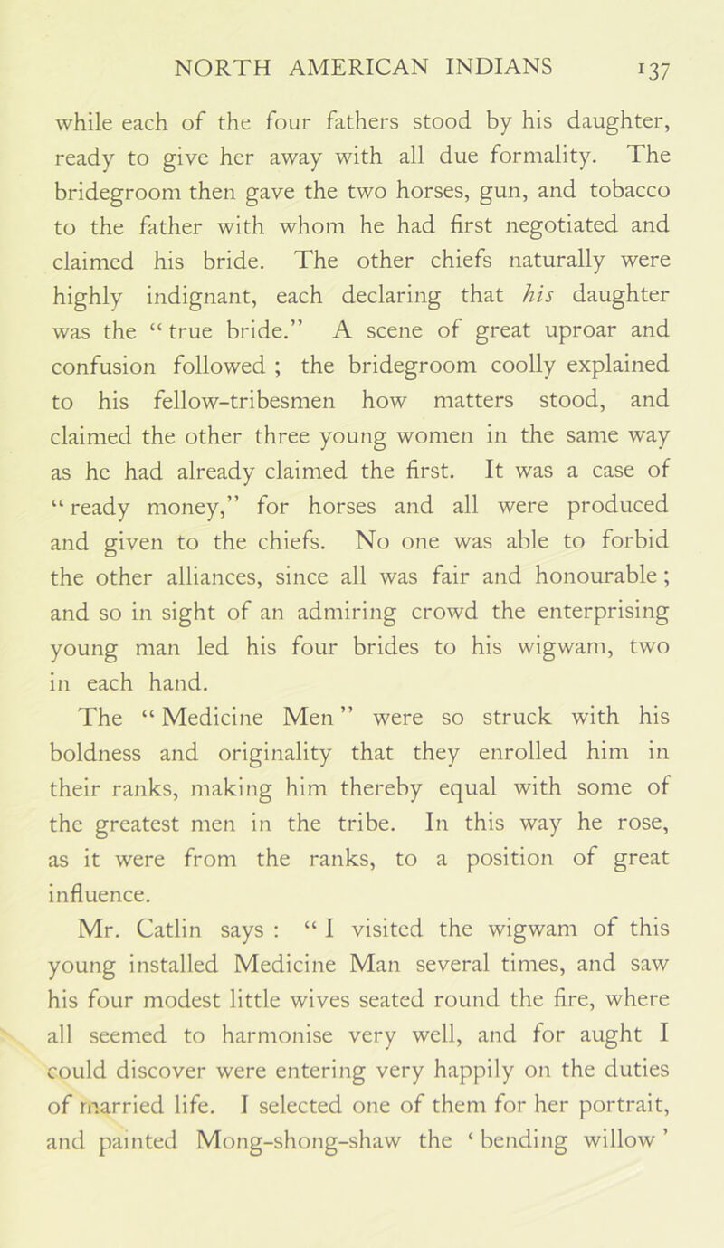 while each of the four fathers stood by his daughter, ready to give her away with all due formality. The bridegroom then gave the two horses, gun, and tobacco to the father with whom he had first negotiated and claimed his bride. The other chiefs naturally were highly indignant, each declaring that his daughter was the “ true bride.” A scene of great uproar and confusion followed ; the bridegroom coolly explained to his fellow-tribesmen how matters stood, and claimed the other three young women in the same way as he had already claimed the first. It was a case of “ ready money,” for horses and all were produced and given to the chiefs. No one was able to forbid the other alliances, since all was fair and honourable; and so in sight of an admiring crowd the enterprising young man led his four brides to his wigwam, two in each hand. The “ Medicine Men ” were so struck with his boldness and originality that they enrolled him in their ranks, making him thereby equal with some of the greatest men in the tribe. In this way he rose, as it were from the ranks, to a position of great influence. Mr. Catlin says : “ I visited the wigwam of this young installed Medicine Man several times, and saw his four modest little wives seated round the fire, where all seemed to harmonise very well, and for aught I could discover were entering very happily on the duties of married life. I selected one of them for her portrait, and painted Mong-shong-shaw the ‘ bending willow ’