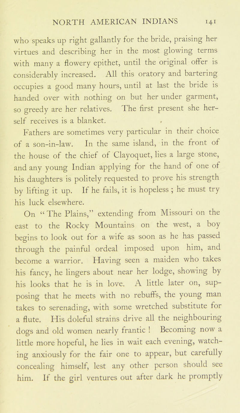 who speaks up right gallantly for the bride, praising her virtues and describing her in the most glowing terms with many a flowery epithet, until the original offer is considerably increased. All this oratory and bartering occupies a good many hours, until at last the bride is handed over with nothing on but her under garment, so greedy are her relatives. The first present she her- self receives is a blanket. Fathers are sometimes very particular in their choice of a son-in-law. In the same island, in the front of the house of the chief of Clayoquet, lies a large stone, and any young Indian applying for the hand of one of his daughters is politely requested to prove his strength by lifting it up. If he fails, it is hopeless ; he must try his luck elsewhere. On “ The Plains,” extending from Missouri on the east to the Rocky Mountains on the west, a boy begins to look out for a wife as soon as he has passed through the painful ordeal imposed upon him, and become a warrior. Having seen a maiden who takes his fancy, he lingers about near her lodge, showing by his looks that he is in love. A little later on, sup- posing that he meets with no rebuffs, the young man takes to serenading, with some wretched substitute for a flute. His doleful strains drive all the neighbouring dogs and old women nearly frantic ! Becoming now a little more hopeful, he lies in wait each evening, watch- ing anxiously for the fair one to appear, but carefully concealing himself, lest any other person should see him. If the girl ventures out after dark he promptly