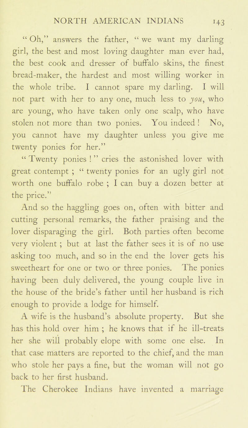 “ Oh,” answers the father, “ we want my darling girl, the best and most loving daughter man ever had, the best cook and dresser of buffalo skins, the finest bread-maker, the hardest and most willing worker in the whole tribe. I cannot spare my darling, I will not part with her to any one, much less to you^ who are young, who have taken only one scalp, who have stolen not more than two ponies. You indeed ! No, you cannot have my daughter unless you give me twenty ponies for her.” “ Twenty ponies ! ” cries the astonished lover with great contempt ; “ twenty ponies for an ugly girl not worth one buffalo robe ; I can buy a dozen better at the price.” And so the haggling goes on, often with bitter and cutting personal remarks, the father praising and the lover disparaging the girl. Both parties often become very violent ; but at last the father sees it is of no use asking too much, and so in the end the lover gets his sweetheart for one or two or three ponies. The ponies having been duly delivered, the young couple live in the house of the bride’s father until her husband is rich enough to provide a lodge for himself. A wife is the husband’s absolute property. But she has this hold over him ; he knows that if he ill-treats her she will probably elope with some one else. In that case matters are reported to the chief, and the man who stole her pays a fine, but the woman will not go back to her first husband. 'I’he Cherokee Indians have invented a marriage