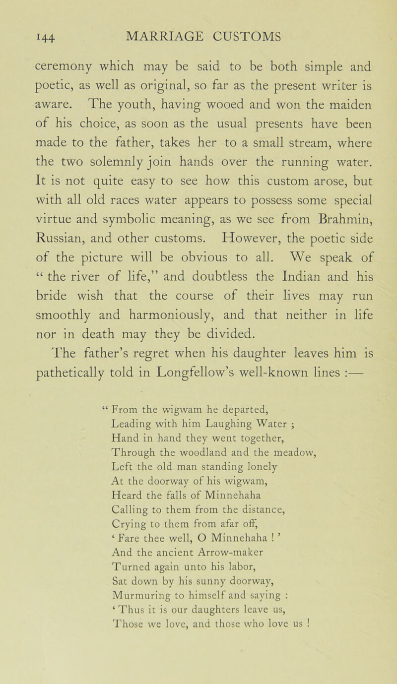 ceremony which may be said to be both simple and poetic, as well as original, so far as the present writer is aware. The youth, having wooed and won the maiden of his choice, as soon as the usual presents have been made to the father, takes her to a small stream, where the two solemnly join hands over the running water. It is not quite easy to see how this custom arose, but with all old races water appears to possess some special virtue and symbolic meaning, as we see from Brahmin, Russian, and other customs. However, the poetic side of the picture will be obvious to all. We speak of “ the river of life,” and doubtless the Indian and his bride wish that the course of their lives may run smoothly and harmoniously, and that neither in life nor in death may they be divided. The father’s regret when his daughter leaves him is pathetically told in Longfellow’s well-known lines “ From the wigwam he departed, Leading with him Laughing Water ; Fland in hand they went together, Through the woodland and the meadow. Left the old man standing lonely At the doorway of his wigwam. Heard the falls of Minnehaha Calling to them from the distance. Crying to them from afar off, ‘ Fare thee well, O Minnehaha ! ’ And the ancient Arrow-maker Turned again unto his labor. Sat down by his sunny doorway. Murmuring to himself and saying : ‘ Thus it is our daughters leave us, 'Fhosc we love, and those who love us !