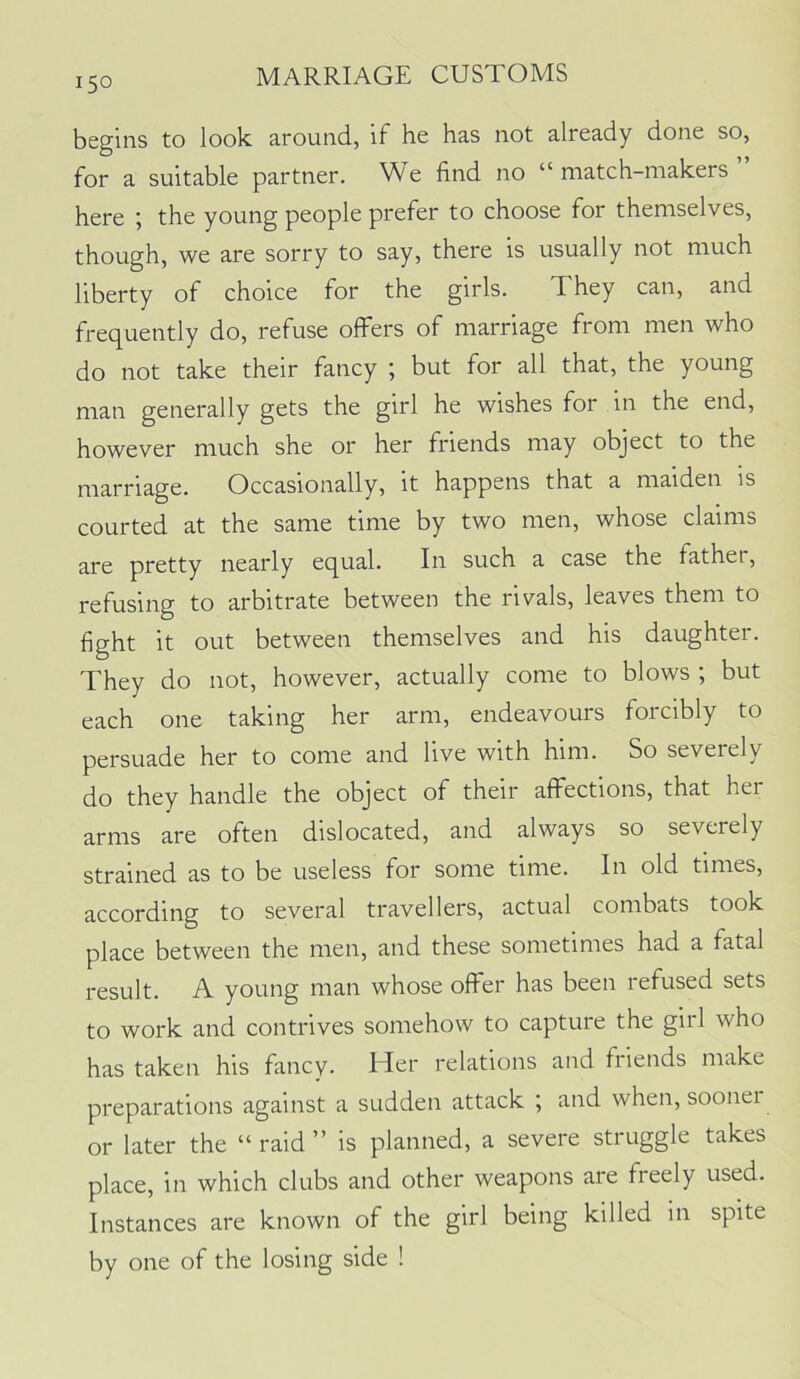 begins to look around, if he has not already done so, for a suitable partner. We find no “ match-makers ” here ; the young people prefer to choose for themselves, though, we are sorry to say, there is usually not much liberty of choice for the girls. They can, and frec^uently do, refuse offers of marriage from men who do not take their fancy ; but for all that, the young man generally gets the girl he wishes for in the end, however much she or her friends may object to the marriage. Occasionally, it happens that a maiden is courted at the same time by two men, whose claims are pretty nearly equal. In such a case the father, refusing to arbitrate between the rivals, leaves them to fight it out between themselves and his daughter. They do not, however, actually come to blows ; but each one taking her arm, endeavours forcibly to persuade her to come and live with him. So severely do they handle the object of their affections, that her arms are often dislocated, and always so severely strained as to be useless for some time. In old times, according to several travellers, actual combats took place between the men, and these sometimes had a fatal result. A young man whose offer has been refused sets to work and contrives somehow to capture the girl who has taken his fancy. Her relations and friends make preparations against a sudden attack ; and when, soonei or later the “raid” is planned, a severe struggle takes place, in which clubs and other weapons are freely used. Instances are known of the girl being killed in spite by one of the losing side !