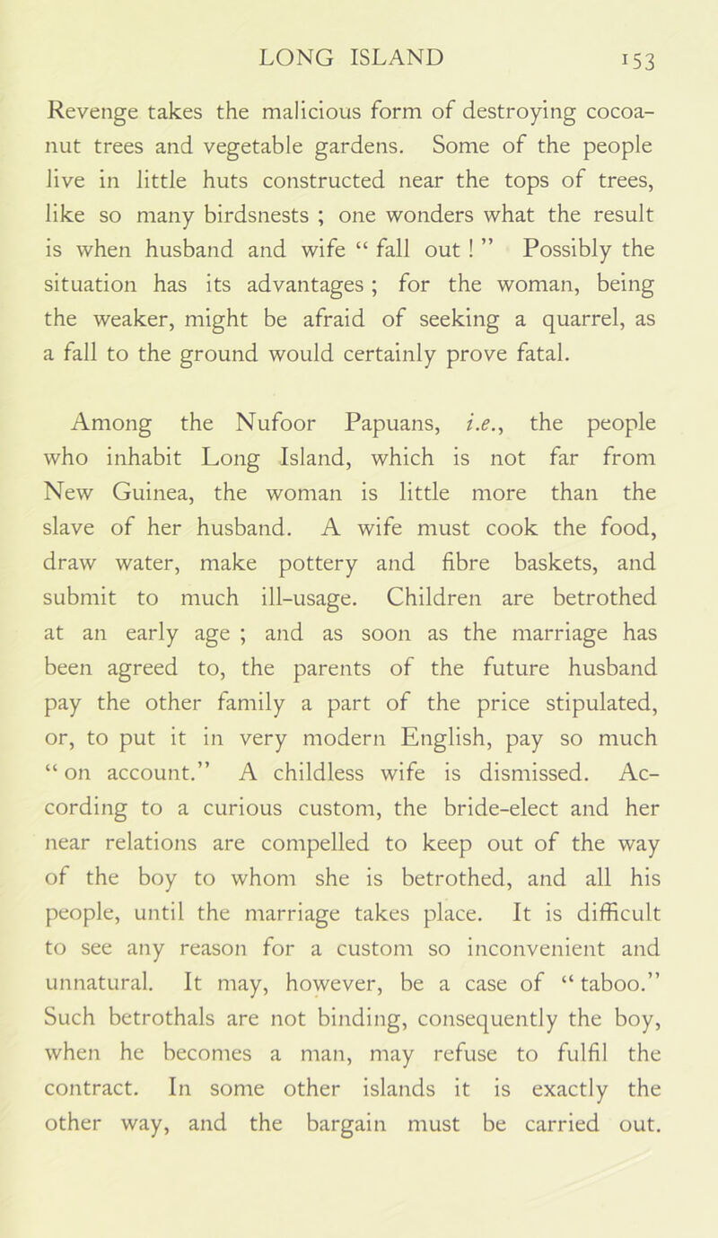 Revenge takes the malicious form of destroying cocoa- nut trees and vegetable gardens. Some of the people live in little huts constructed near the tops of trees, like so many birdsnests ; one wonders what the result is when husband and wife “ fall out ! ” Possibly the situation has its advantages; for the woman, being the weaker, might be afraid of seeking a quarrel, as a fall to the ground would certainly prove fatal. Among the Nufoor Papuans, i.e.^ the people who inhabit Long Island, which is not far from New Guinea, the woman is little more than the slave of her husband. A wife must cook the food, draw water, make pottery and fibre baskets, and submit to much ill-usage. Children are betrothed at an early age ; and as soon as the marriage has been agreed to, the parents of the future husband pay the other family a part of the price stipulated, or, to put it in very modern English, pay so much “ on account.” A childless wife is dismissed. Ac- cording to a curious custom, the bride-elect and her near relations are compelled to keep out of the way of the boy to whom she is betrothed, and all his people, until the marriage takes place. It is difficult to see any reason for a custom so inconvenient and unnatural. It may, however, be a case of “ taboo.” Such betrothals are not binding, consequently the boy, when he becomes a man, may refuse to fulfil the contract. In some other islands it is exactly the other way, and the bargain must be carried out.