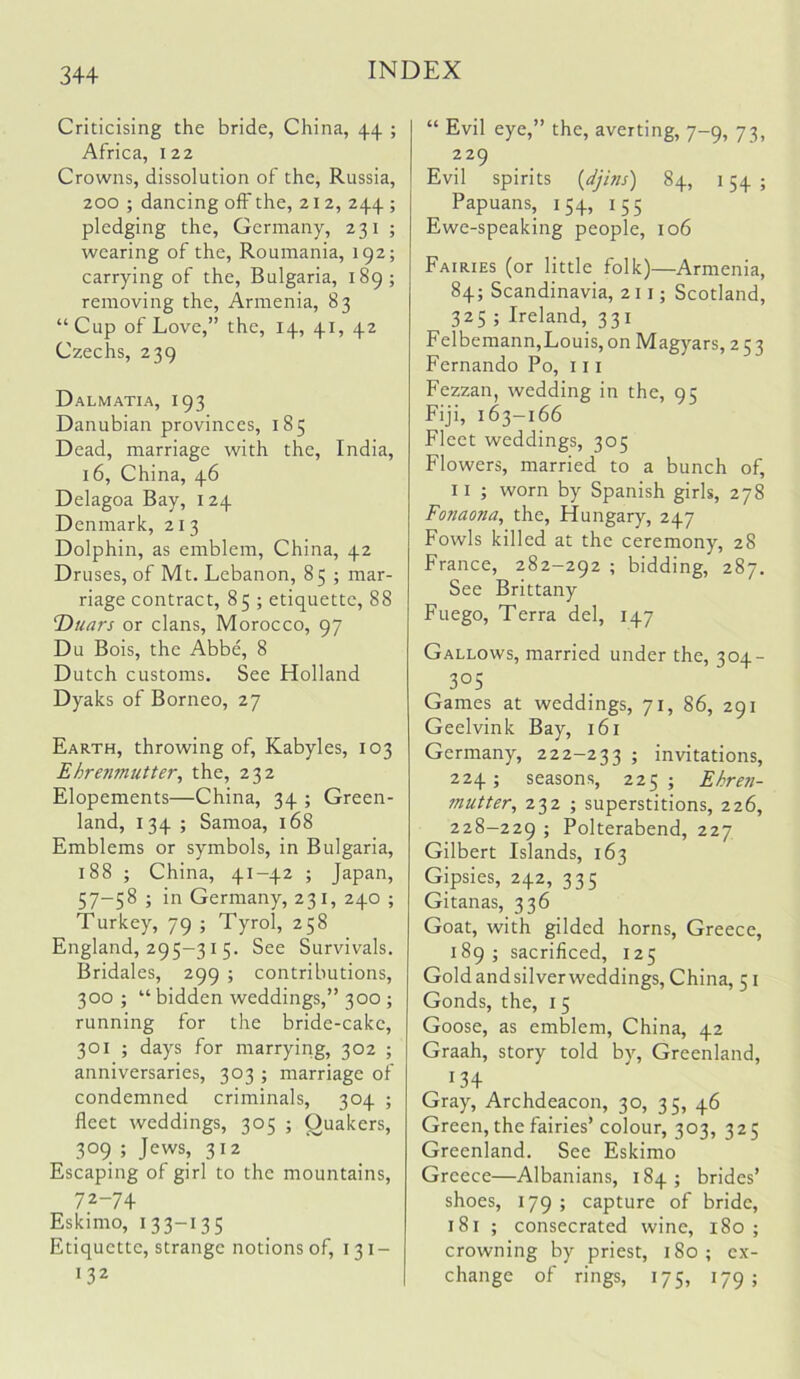 Criticising the bride, China, 44. ; Africa, 122 Crowns, dissolution of the, Russia, 200 ; dancing off the, 212, 244 ; pledging the, Germany, 231 ; wearing of the, Roumania, 192; carrying of the, Bulgaria, 189; removing the, Armenia, 83 “Cup of Love,” the, 14, 41, 42 Czechs, 239 Dalmatia, 193 Danubian provinces, 185 Dead, marriage with the, India, 16, China, 46 Delagoa Bay, 124 Denmark, 213 Dolphin, as emblem, China, 42 Druses, of Mt. Lebanon, 85 ; mar- riage contract, 85 ; etiquette, 88 T)uars or clans, Morocco, 97 Du Bois, the Abbe, 8 Dutch customs. See Holland Dyaks of Borneo, 27 Earth, throwing of, Kabyles, 103 Ehrenmutter, the, 232 Elopements—China, 34 ; Green- land, 134 ; Samoa, 168 Emblems or symbols, in Bulgaria, 188 ; China, 41-42 ; Japan, 57-58 ; in Germany, 231, 240 ; Turkey, 79 ; Tyrol, 258 England, 295-31 5. See Survivals. Bridales, 299 ; contributions, 300 ; “ bidden weddings,” 300 ; running for the bride-cake, 301 ; days for marrying, 302 ; anniversaries, 303 ; marriage of condemned criminals, 304 ; fleet weddings, 305 ; Quakers, 309 ; Jews, 312 Escaping of girl to the mountains, 72-74 Eskimo, 13 3-13 5 Etiquette, strange notions of, 131- 132 “ Evil eye,” the, averting, 7-9, 73, 229 Evil spirits {djhis) 84, 154 ; Papuans, 154, 155 Ewe-speaking people, 106 Fairies (or little folk)—Armenia, 84; Scandinavia, 211; Scotland, 325 ; Ireland, 331 Felbemann,Louis,on Magyars, 253 Fernando Po, 111 Fezzan, wedding in the, 95 Fiji, 163-166 Fleet weddings, 305 Flowers, married to a bunch of, II ; worn by Spanish girls, 278 Fonaona, the, Hungary, 247 Fowls killed at the ceremony, 28 France, 282-292 ; bidding, 287. See Brittany Fuego, Terra del, 147 Gallows, married under the, 304- 305 Games at weddings, 71, 86, 291 Geelvink Bay, 161 Germany, 222-233 5 invitations, 224; seasons, 225; Ehren- mutter, 232 ; superstitions, 226, 228-229 5 Polterabend, 227 Gilbert Islands, 163 Gipsies, 242, 335 Gitanas, 336 Goat, with gilded horns, Greece, 189; sacrificed, 125 Goldandsilverweddings,China, 51 Gonds, the, i 5 Goose, as emblem, China, 42 Graah, story told by, Greenland, 134 Gray, Archdeacon, 30, 35, 46 Green, the fairies’ colour, 303, 325 Greenland. See Eskimo Greece—Albanians, 184; brides’ shoes, 179; capture of bride, 181 ; consecrated wine, 180 ; crowning by priest, 180 ; ex- change of rings, 175, 179;