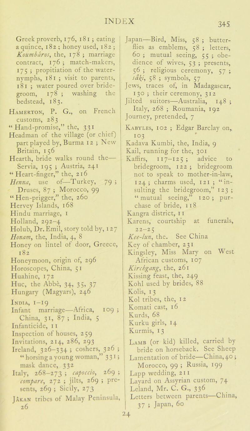 345. Greek proverb, 176, 181 ; eating a quince, 182; honey used, 182; Koumbaros, the, 178 ; marriage contract, 176; match-makers, 175 ; propitiation of the water- nymphs, 181 ; visit to parents, 181 ; water poured over bride- groom, 178 ; washing the bedstead, 183. Hamerton, P. G., on French customs, 283 “ Hand-promise,” the, 331 Headman of the village (or chief) part played by, Burma 12 ; New Britain, 156 Hearth, bride walks round the— Servia, 195 ; Austria, 241 “ Heart-finger,” the, 216 Henna, use of—Turkey, 79 ; Druses, 87 ; Morocco, 99 “ Hen-prigger,” the, 260 Hervey Islands, 168 Hindu marriage, i Holland, 292-4 Holub, Dr, Emil, story told by, 127 Honam, the, India, 4, 8 Honey on lintel of door, Greece, 182 Honeymoon, origin of, 296 Horoscopes, China, 51 Huahine, 172 Hue, the Abbe, 34, 35, 37 Hungary (Magyars), 246 India, 1-19 Infant marriage—Africa, 109 ; China, 31, 87 ; India, 5 Infanticide, 11 Inspection of houses, 259 Invitations, 214, 286, 293 Ireland, 326-334 ; coshers, 326 ; “ horsing a young woman,” 3 3 G mask dance, 332 Italy, 268-273 ; capoedo, 269 ; compare, 272 ; jilts, 269 ; pre- sents, 269 ; Sicily, 273 Jakan tribes of Malay Peninsula, 26 Japan—Bird, Miss, 58 ; butter- flies as emblems, 58 ; letters, 60 ; mutual seeing, 55 ; obe- dience of wives, 53 ; presents, 56 ; religious ceremony, 57 ; sa\i, 58 ; symbols, 57 Jews, traces of, in Madagascar, 130 ; their ceremony, 312 Jilted suitors—Australia, 148 ; Italy, 268 ; Roumania, 192 Journey, pretended, 7 Kabyles, 102 ; Edgar Barclay on, 103 Kadava Kumbi, the, India, 9 Kail, running for the, 301 Kaffirs, 117-125; advice to bridegroom, 122; bridegroom not to speak to mother-in-law, 124; charms used, 121 ; “in- sulting the bridegroom,” 123 ; “mutual seeing,” 120; pur- chase of bride, 118 Kangra district, 11 Karens, courtship at funerals, 22-2 5 Kee-lun, the. See China Key of chamber, 231 Kingsley, Miss Mary on West African customs, 107 Kirchgang, the, 261 Kissing feast, the, 249 Kohl used by brides, 88 Kolis, I 3 Kol tribes, the, 12 Komati cast, 16 Kurds, 68 Kurku girls, 14 Kurmis, I 3 Lamb (or kid) killed, carried by bride on horseback. See Sheep Lamentation of bride—China, 40 ; Morocco, 99 ; Russia, 199 Lapp wedding, 211 Layard on Assyrian custom, 74 Lcland, Mr. C. G., 336 Letters between parents—China, 37 ; Japa'h 60 24