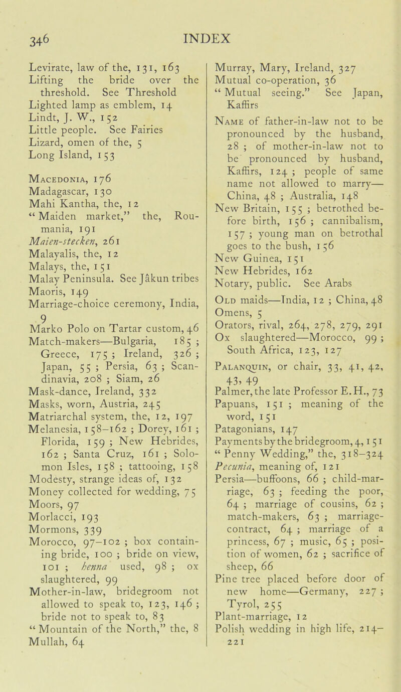 Levirate, law of the, 131, 163 Lifting the bride over the threshold. See Threshold Lighted lamp as emblem, 14 Lindt, J. W., 152 Little people. See Fairies Lizard, omen of the, 5 Long Island, i 53 Macedonia, 176 Madagascar, 130 Mahi Kantha, the, 12 “ Maiden market,” the, Rou- mania, 191 Maien-stecken, 261 Malayalis, the, 12 Malays, the, i 51 Malay Peninsula. See Jakun tribes Maoris, 149 Marriage-choice ceremony, India, 9 Marko Polo on Tartar custom, 46 Match-makers—Bulgaria, 185 ; Greece, 175 ; Ireland, 326 ; Japan, 55 ; Persia, 63 ; Scan- dinavia, 208 ; Siam, 26 Mask-dance, Ireland, 332 Masks, worn, Austria, 245 Matriarchal system, the, 12, 197 Melanesia, 158-162 ; Dorey, i6l ; Florida, 159; New Hebrides, 162 ; Santa Cruz, l6l ; Solo- mon Isles, 158 ; tattooing, 158 Modesty, strange ideas of, 132 Money collected for wedding, 75 Moors, 97 Morlacci, 193 Mormons, 339 Morocco, 97-102 ; box contain- ing bride, 100 ; bride on view, 101 ; henna used, 98 ; ox slaughtered, 99 Mother-in-law, bridegroom not allowed to speak to, 123, 146 ; bride not to speak to, 83 “Mountain of the North,” the, 8 Mullah, 64 Murray, Mary, Ireland, 327 Mutual co-operation, 36 “ Mutual seeing.” See Japan, Kaffirs Name of father-in-law not to be pronounced by the husband, 28 ; of mother-in-law not to be pronounced by husband, Kaffirs, 124 ; people of same name not allowed to marry— China, 48 ; Australia, 148 New Britain, 155 ; betrothed be- fore birth, 156; cannibalism, 157; young man on betrothal goes to the bush, 156 New Guinea, 151 New Hebrides, 162 Notary, public. See Arabs Old maids—India, 12 ; China, 48 Omens, 5 Orators, rival, 264, 278, 279, 291 Ox slaughtered—Morocco, 99 ; South Africa, 123, 127 Palanquin, or chair, 33, 41, 42, 43, 49 Palmer, the late Professor E.H., 73 Papuans, 151 ; meaning of the word, I 51 Patagonians, 147 Payments by the bridegroom, 4, i 51 “ Penny Wedding,” the, 318-324 Pecunia, meaning of, i 21 Persia—buffoons, 66 ; child-mar- riage, 63 ; feeding the poor, 64 ; marriage of cousins, 62 ; match-makers, 63 ; marriage- contract, 64 ; marriage of a princess, 67 ; music, 65 ; posi- tion of women, 62 ; sacrifice of sheep, 66 Pine tree placed before door of new home—Germany, 227 ; Tyrol, 255 Plant-marriage, 12 Polish wedding in high life, 214- 221