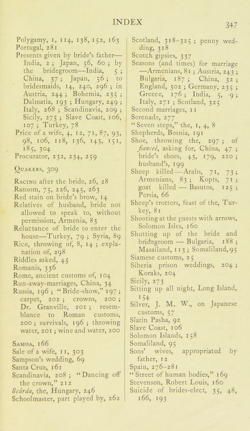 Polygamy, i, 114, 138, 152, 163 Portugal, 281 Presents given by bride’s father— India, 2 ; Japan, 56, 60 ; by the bridegroom—India, 5 ; China, 37 ; Japan, 56 ; to bridesmaids, 14, 240, 296 ; in Austria, 244; Bohemia, 235 ; Dalmatia, 193 ; Hungary, 249 ; Italy, 268 ; Scandinavia, 209 ; Sicily, 275 ; Slave Coast, 106, 107 ; Turkey, 78 Price of a wife, 4, 12, 71, 87, 93, 98, 106, 118, 136, 143, 151, 185, 304 Procurator, 232, 234, 259 Quakers, 309 Racing after the bride, 26, 28 Ransom, 75, 226, 245, 263 Red stain on bride’s brow, 14 Relatives of husband, bride not allowed to speak to, without permission, Armenia, 83 Reluctance of bride to enter the house—Turkey, 79 ; Syria, 89 Rice, throwing of, 8, 14 ; expla- nation of, 298 Riddles asked, 45 Romanis, 336 Rome, ancient customs of, 104 Run-away-marriages, China, 34 Russia, 196; “ Bride-show,” 197 ; carpet, 202 ; crowns, 200 ; Dr. Granville, 201 ; resem- blance to Roman customs, 200; survivals, 196 ; throwing water, 201 ; wine and water, 200 Samoa, 166 Sale of a wife, 11, 303 Sampson’s wedding, 69 Santa Cruz, 161 Scandinavia, 208; “Dancing off the crown,” 21 2 Scarda, the, Hungary, 246 Schoolmaster, part played by, 262 347 Scotland, 318-325 ; penny wed- ding, 318 Scotch gipsies, 337 Seasons (and times) for marriage —Armenians, 81 ; Austria, 243 ; Bulgaria, 187 ; China, 32 ; England, 302 ; Germany, 235 ; Greece, 176 ; India, 5, 9 ; Italy, 271 ; Scotland, 325 Second marriages, 11 Serenade, 277 “Seven steps,” the, i, 4, 8 Shepherds, Bosnia, 191 Shoe, throwing the, 297 ; of fiancee, asking for, China, 47 ; bride’s shoes, 43, 179, 210 ; husband’s, 199 Sheep killed — Arabs, 71, 73; Armenians, 83 ; Kopts, goat killed — Basutos, Persia, 66 71 ; 125 ; Sheep’s trotters, feast of the. Tur- key, 81 Shooting at the guests with arrows, Solomon Isles, 160 Shutting up of the bride and bridegroom — Bulgaria, 188 ; Masailand, 113 ; Somaliland, 95 Siamese customs, 25 Siberia prison weddings, 204 ; Koraks, 204 Sicily, 273 Sitting up all night. Long Island, 154 Silver, J. M. W., on Japanese customs, 57 Slatin Pasha, 92 Slave Coast, 106 Solomon Islands, 158 Somaliland, 95 Sons’ wives, appropriated by father, 12 Spain, 276-281 “Street of human bodies,” 169 Stevenson, Robert Louis, 160 Suicide of brides-elect, 35, 48, 166, 193