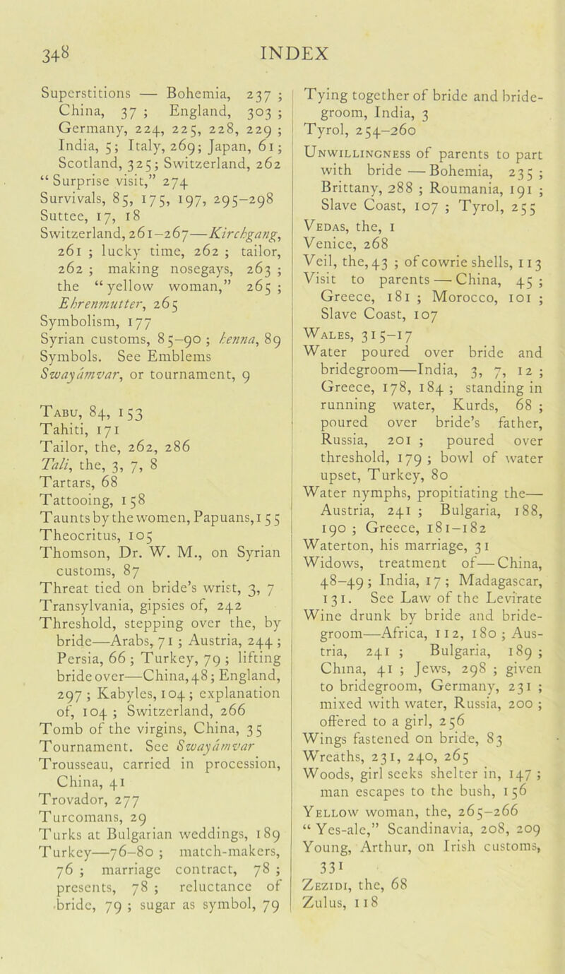 Superstitions — Bohemia, 237 ; ; China, 37 ; England, 303 ; Germany, 224, 225, 228, 229 ; i India, 5; Italy, 269; Japan, 61; Scotland, 325; Switzerland, 262 “ Surprise visit,” 274 Survivals, 85, 175, 197, 295-298 Suttee, 17, 18 Switzerland, 261-267—Kirchgang, 261 ; lucky time, 262 ; tailor, 262 ; making nosegays, 263 ; the “yellow woman,” 265; Ehrenmuttei\ 265 Symbolism, 177 Syrian customs, 85—90 ; henna^ 89 Symbols. See Emblems Swayamvar, or tournament, 9 Tabu, 84, 153 Tahiti, 171 Tailor, the, 262, 286 Tali, the, 3, 7, 8 Tartars, 68 Tattooing, 158 Taunts by the women, Papuans,! 5 5 Theocritus, 105 Thomson, Dr. W. M., on Syrian customs, 87 Threat tied on bride’s wrist, 3, 7 Transylvania, gipsies of, 242 Threshold, stepping over the, by bride—Arabs, 71 ; Austria, 244 ; Persia, 66 ; Turkey, 79 ; lifting bride over—China, 48; England, 297 ; Kabyles, 104 ; explanation of, 104 ; Switzerland, 266 Tomb of the virgins, China, 35 Tournament. See Swayamvar Trousseau, carried in procession, China, 41 Trovador, 277 Turcomans, 29 Turks at Bulgarian weddings, 189 Turkey—76-80 ; match-makers, 76 ; marriage contract, 78 ; presents, 78 ; reluctance of •bride, 79 ; sugar as symbol, 79 ; Tying together of bride and bride- groom, India, 3 i Tyrol, 254-260 Unwillingness of parents to part with bride—Bohemia, 235; Brittany, 288 ; Roumania, 191 ; Slave Coast, 107 ; Tyrol, 255 Vedas, the, i Venice, 268 Veil, the, 43 ; of cowrie shells, 113 Visit to parents — China, 45; Greece, 181 ; Morocco, loi ; Slave Coast, 107 Wales, 31 5-17 Water poured over bride and bridegroom—India, 3, 7, 12; Greece, 178, 184; standing in running water, Kurds, 68 ; poured over bride’s father, Russia, 201 ; poured over threshold, 179 ; bowl of water upset, Turkey, 80 Water nymphs, propitiating the— Austria, 241 ; Bulgaria, 188, 190 ; Greece, 181-182 Waterton, his marriage, 31 Widows, treatment of—China, 48-49 ; India, 17 ; Madagascar, 131. See Law of the Levirate Wine drunk by bride and bride- groom—Africa, 112, 180 ; Aus- tria, 241 ; Bulgaria, 189; China, 41 ; Jews, 298 ; given to bridegroom, Germany, 231 ; mixed with water, Russia, 200 ; offered to a girl, 256 Wings fastened on bride, 83 Wreaths, 231, 240, 265 Woods, girl seeks shelter in, 147 ; man escapes to the bush, 156 Yellow woman, the, 265-266 “ Yes-ale,” Scandinavia, 208, 209 Young, Arthur, on Irish customs, 331 Zezidi, the, 68 Zulus, 118